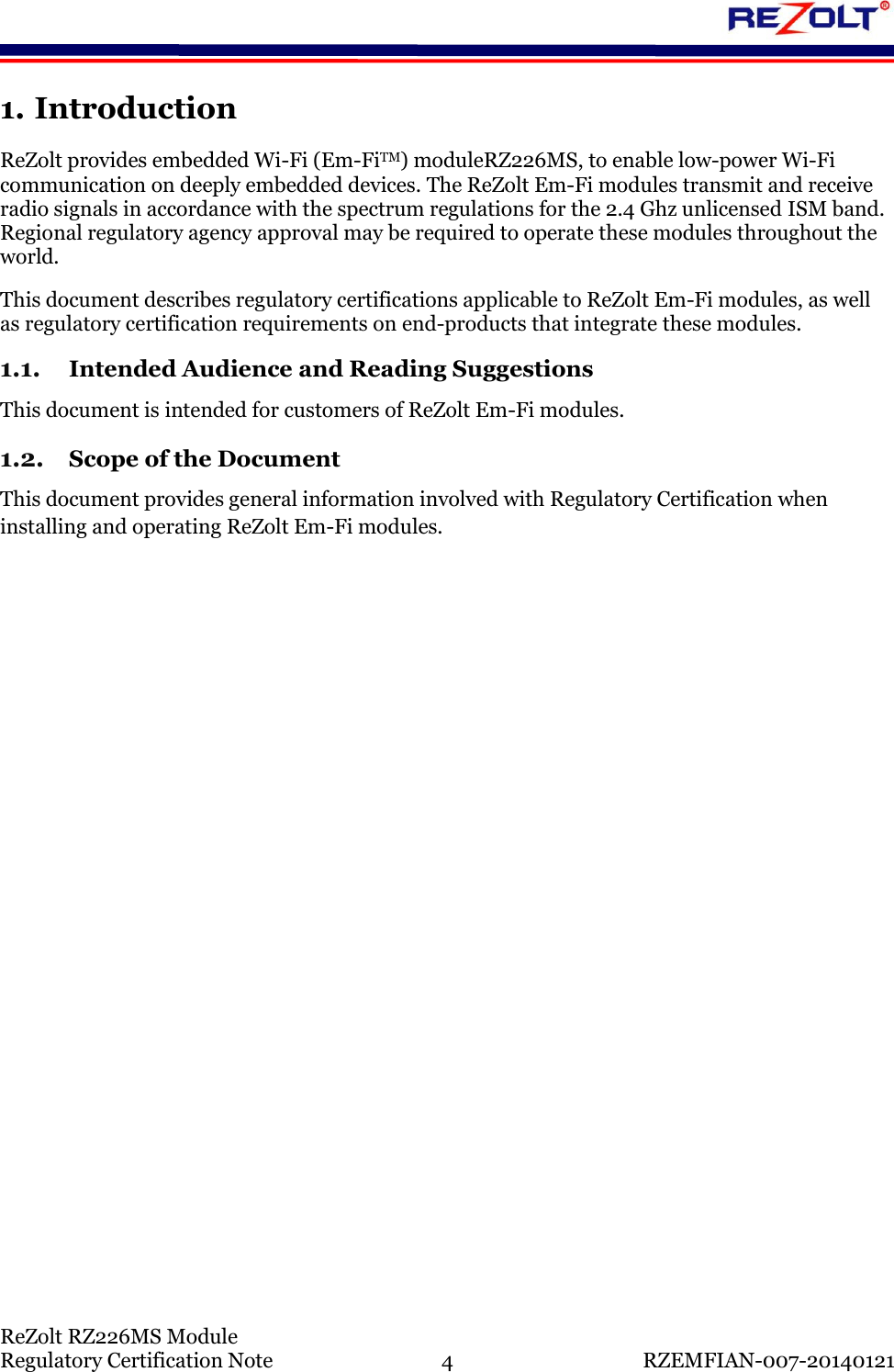    ReZolt RZ226MS Module Regulatory Certification Note  4  RZEMFIAN-007-20140121 1. Introduction ReZolt provides embedded Wi-Fi (Em-FiTM) moduleRZ226MS, to enable low-power Wi-Fi communication on deeply embedded devices. The ReZolt Em-Fi modules transmit and receive radio signals in accordance with the spectrum regulations for the 2.4 Ghz unlicensed ISM band. Regional regulatory agency approval may be required to operate these modules throughout the world. This document describes regulatory certifications applicable to ReZolt Em-Fi modules, as well as regulatory certification requirements on end-products that integrate these modules. 1.1. Intended Audience and Reading Suggestions This document is intended for customers of ReZolt Em-Fi modules. 1.2. Scope of the Document This document provides general information involved with Regulatory Certification when installing and operating ReZolt Em-Fi modules.    