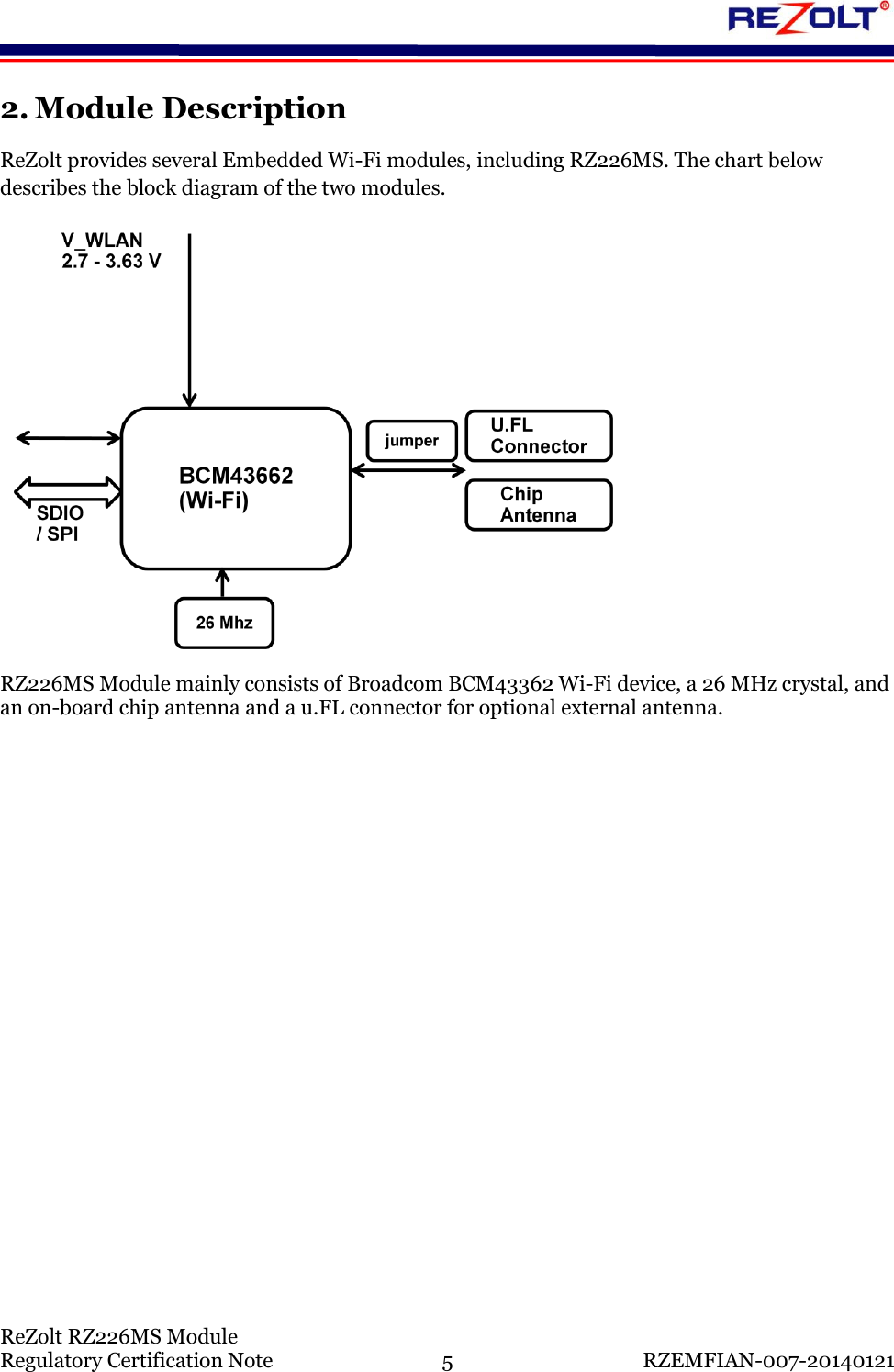    ReZolt RZ226MS Module Regulatory Certification Note  5  RZEMFIAN-007-20140121 2. Module Description ReZolt provides several Embedded Wi-Fi modules, including RZ226MS. The chart below describes the block diagram of the two modules.  RZ226MS Module mainly consists of Broadcom BCM43362 Wi-Fi device, a 26 MHz crystal, and an on-board chip antenna and a u.FL connector for optional external antenna.     