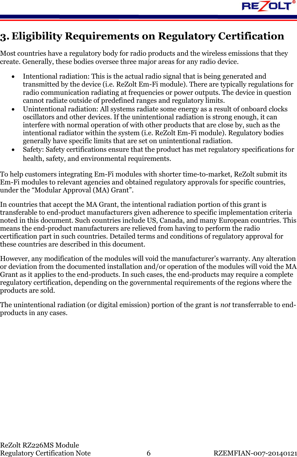    ReZolt RZ226MS Module Regulatory Certification Note  6  RZEMFIAN-007-20140121 3. Eligibility Requirements on Regulatory Certification Most countries have a regulatory body for radio products and the wireless emissions that they create. Generally, these bodies oversee three major areas for any radio device.   Intentional radiation: This is the actual radio signal that is being generated and transmitted by the device (i.e. ReZolt Em-Fi module). There are typically regulations for radio communication radiating at frequencies or power outputs. The device in question cannot radiate outside of predefined ranges and regulatory limits.   Unintentional radiation: All systems radiate some energy as a result of onboard clocks oscillators and other devices. If the unintentional radiation is strong enough, it can interfere with normal operation of with other products that are close by, such as the intentional radiator within the system (i.e. ReZolt Em-Fi module). Regulatory bodies generally have specific limits that are set on unintentional radiation.   Safety: Safety certifications ensure that the product has met regulatory specifications for health, safety, and environmental requirements. To help customers integrating Em-Fi modules with shorter time-to-market, ReZolt submit its Em-Fi modules to relevant agencies and obtained regulatory approvals for specific countries, under the &ldquo;Modular Approval (MA) Grant&rdquo;.  In countries that accept the MA Grant, the intentional radiation portion of this grant is transferable to end-product manufacturers given adherence to specific implementation criteria noted in this document. Such countries include US, Canada, and many European countries. This means the end-product manufacturers are relieved from having to perform the radio certification part in such countries. Detailed terms and conditions of regulatory approval for these countries are described in this document. However, any modification of the modules will void the manufacturer&rsquo;s warranty. Any alteration or deviation from the documented installation and/or operation of the modules will void the MA Grant as it applies to the end-products. In such cases, the end-products may require a complete regulatory certification, depending on the governmental requirements of the regions where the products are sold. The unintentional radiation (or digital emission) portion of the grant is not transferrable to end-products in any cases.   