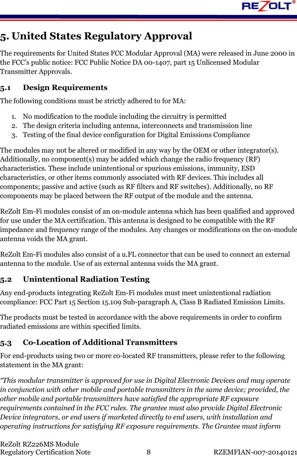    ReZolt RZ226MS Module Regulatory Certification Note  8  RZEMFIAN-007-20140121 5. United States Regulatory Approval The requirements for United States FCC Modular Approval (MA) were released in June 2000 in the FCC&rsquo;s public notice: FCC Public Notice DA 00-1407, part 15 Unlicensed Modular Transmitter Approvals. 5.1 Design Requirements The following conditions must be strictly adhered to for MA: 1. No modification to the module including the circuitry is permitted 2. The design criteria including antenna, interconnects and transmission line 3. Testing of the final device configuration for Digital Emissions Compliance The modules may not be altered or modified in any way by the OEM or other integrator(s). Additionally, no component(s) may be added which change the radio frequency (RF) characteristics. These include unintentional or spurious emissions, immunity, ESD characteristics, or other items commonly associated with RF devices. This includes all components; passive and active (such as RF filters and RF switches). Additionally, no RF components may be placed between the RF output of the module and the antenna. ReZolt Em-Fi modules consist of an on-module antenna which has been qualified and approved for use under the MA certification. This antenna is designed to be compatible with the RF impedance and frequency range of the modules. Any changes or modifications on the on-module antenna voids the MA grant. ReZolt Em-Fi modules also consist of a u.FL connector that can be used to connect an external antenna to the module. Use of an external antenna voids the MA grant. 5.2 Unintentional Radiation Testing Any end-products integrating ReZolt Em-Fi modules must meet unintentional radiation compliance: FCC Part 15 Section 15.109 Sub-paragraph A, Class B Radiated Emission Limits.  The products must be tested in accordance with the above requirements in order to confirm radiated emissions are within specified limits. 5.3 Co-Location of Additional Transmitters For end-products using two or more co-located RF transmitters, please refer to the following statement in the MA grant: &ldquo;This modular transmitter is approved for use in Digital Electronic Devices and may operate in conjunction with other mobile and portable transmitters in the same device; provided, the other mobile and portable transmitters have satisfied the appropriate RF exposure requirements contained in the FCC rules. The grantee must also provide Digital Electronic Device integrators, or end users if marketed directly to end users, with installation and operating instructions for satisfying RF exposure requirements. The Grantee must inform 