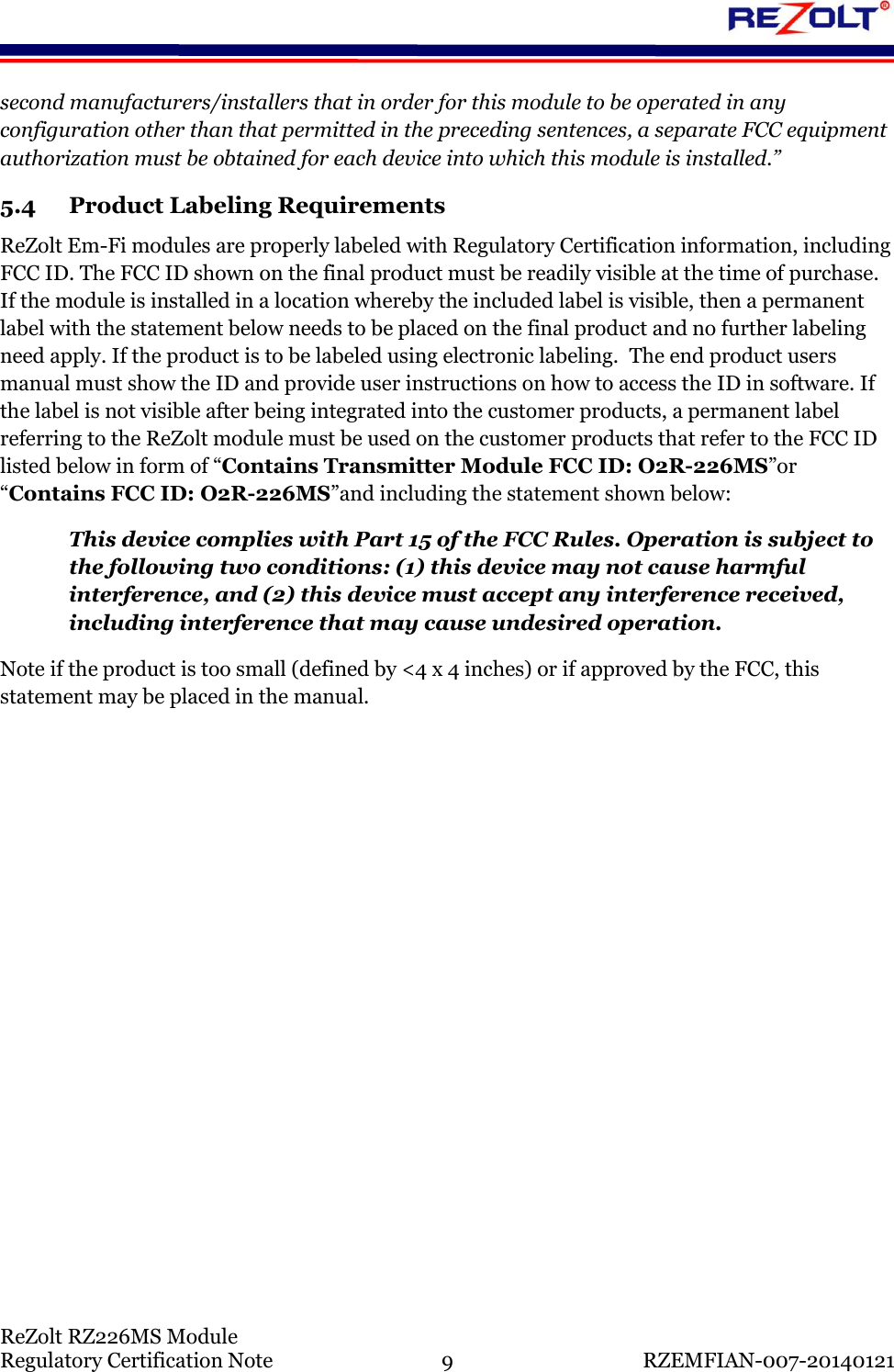    ReZolt RZ226MS Module Regulatory Certification Note  9  RZEMFIAN-007-20140121 second manufacturers/installers that in order for this module to be operated in any configuration other than that permitted in the preceding sentences, a separate FCC equipment authorization must be obtained for each device into which this module is installed.&rdquo; 5.4 Product Labeling Requirements ReZolt Em-Fi modules are properly labeled with Regulatory Certification information, including FCC ID. The FCC ID shown on the final product must be readily visible at the time of purchase.  If the module is installed in a location whereby the included label is visible, then a permanent label with the statement below needs to be placed on the final product and no further labeling need apply. If the product is to be labeled using electronic labeling.  The end product users manual must show the ID and provide user instructions on how to access the ID in software. If the label is not visible after being integrated into the customer products, a permanent label referring to the ReZolt module must be used on the customer products that refer to the FCC ID listed below in form of &ldquo;Contains Transmitter Module FCC ID: O2R-226MS&rdquo;or &ldquo;Contains FCC ID: O2R-226MS&rdquo;and including the statement shown below: This device complies with Part 15 of the FCC Rules. Operation is subject to the following two conditions: (1) this device may not cause harmful interference, and (2) this device must accept any interference received, including interference that may cause undesired operation. Note if the product is too small (defined by <4 x 4 inches) or if approved by the FCC, this statement may be placed in the manual.       