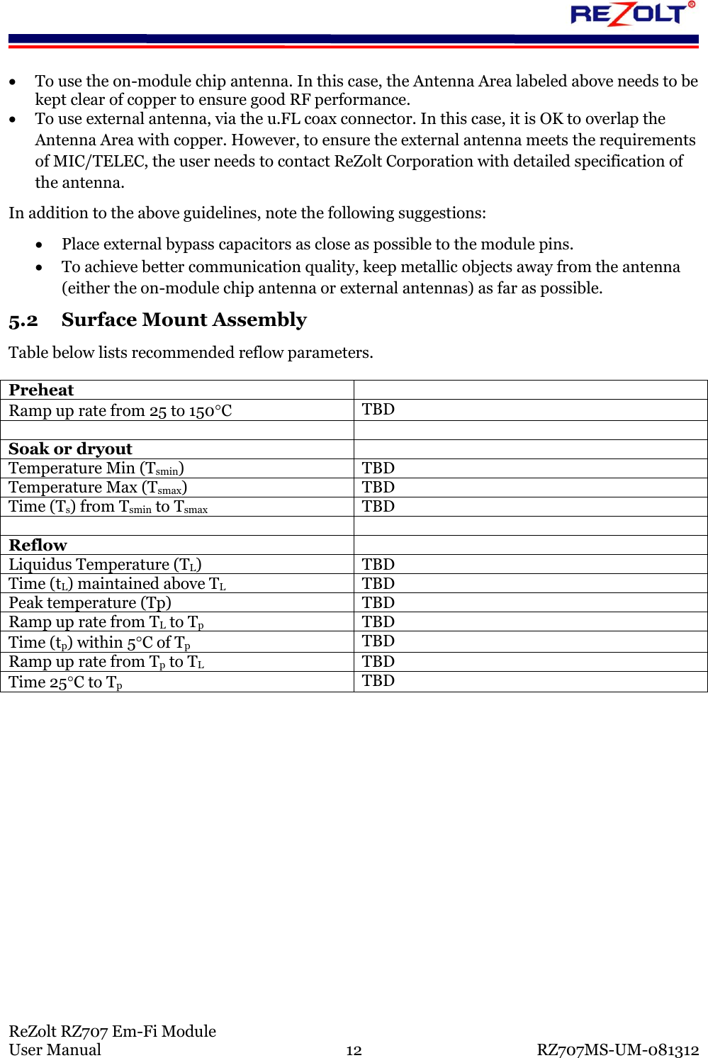 ReZolt RZ707 Em-Fi Module User Manual 12 RZ707MS-UM-081312 To use the on-module chip antenna. In this case, the Antenna Area labeled above needs to be kept clear of copper to ensure good RF performance. To use external antenna, via the u.FL coax connector. In this case, it is OK to overlap the Antenna Area with copper. However, to ensure the external antenna meets the requirements of MIC/TELEC, the user needs to contact ReZolt Corporation with detailed specification of the antenna. In addition to the above guidelines, note the following suggestions: Place external bypass capacitors as close as possible to the module pins. To achieve better communication quality, keep metallic objects away from the antenna (either the on-module chip antenna or external antennas) as far as possible. 5.2 Surface Mount Assembly Table below lists recommended reflow parameters. Preheat Ramp up rate from 25 to 150C TBD Soak or dryout Temperature Min (Tsmin) TBD Temperature Max (Tsmax) TBD Time (Ts) from Tsmin to Tsmax TBD Reflow Liquidus Temperature (TL) TBD Time (tL) maintained above TL TBD Peak temperature (Tp) TBD Ramp up rate from TL to Tp TBD Time (tp) within 5C of Tp TBD Ramp up rate from Tp to TL TBD Time 25C to Tp TBD