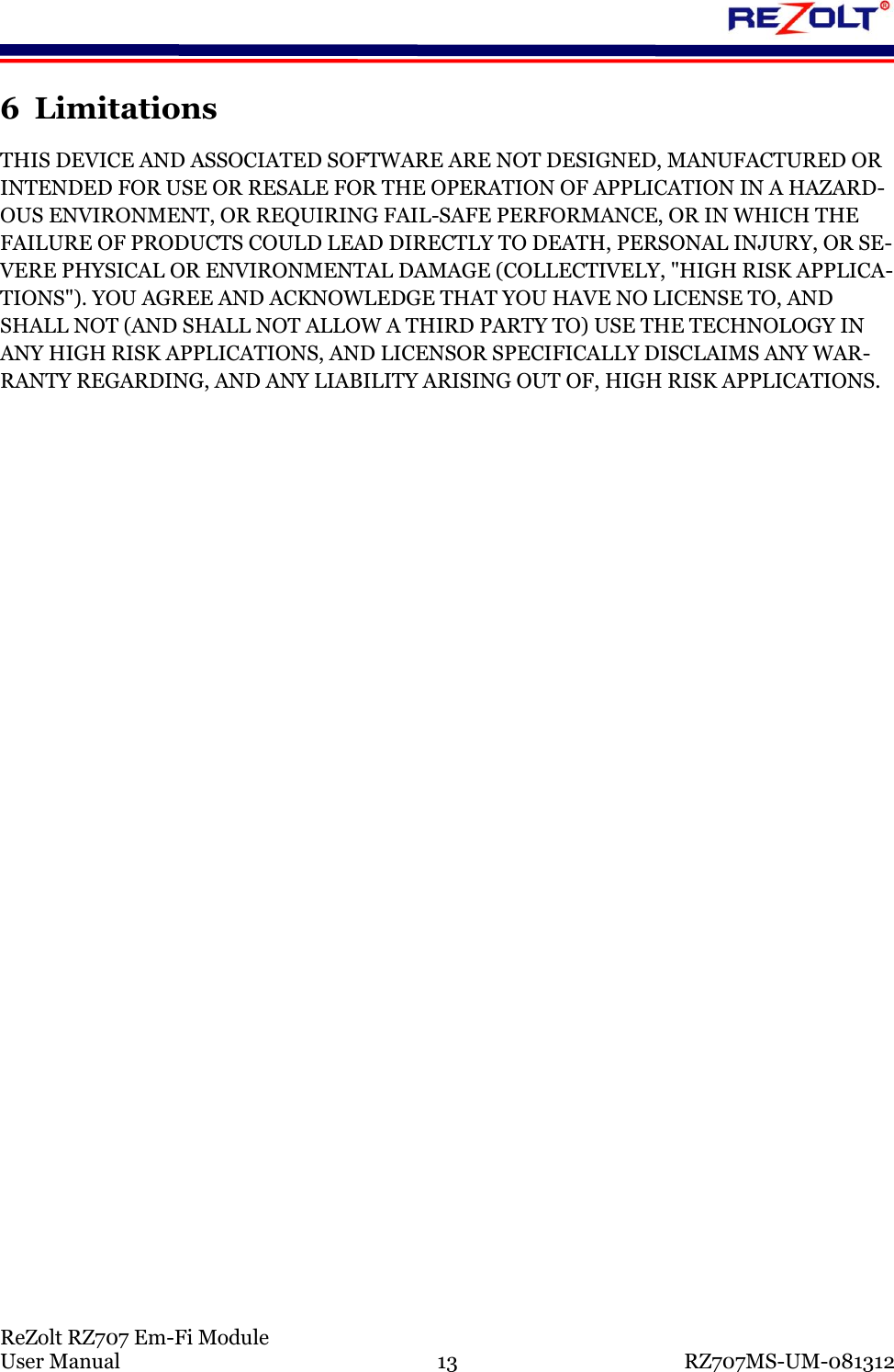 ReZolt RZ707 Em-Fi Module User Manual 13 RZ707MS-UM-081312 6 Limitations THIS DEVICE AND ASSOCIATED SOFTWARE ARE NOT DESIGNED, MANUFACTURED OR INTENDED FOR USE OR RESALE FOR THE OPERATION OF APPLICATION IN A HAZARD-OUS ENVIRONMENT, OR REQUIRING FAIL-SAFE PERFORMANCE, OR IN WHICH THE FAILURE OF PRODUCTS COULD LEAD DIRECTLY TO DEATH, PERSONAL INJURY, OR SE-VERE PHYSICAL OR ENVIRONMENTAL DAMAGE (COLLECTIVELY, "HIGH RISK APPLICA-TIONS"). YOU AGREE AND ACKNOWLEDGE THAT YOU HAVE NO LICENSE TO, AND SHALL NOT (AND SHALL NOT ALLOW A THIRD PARTY TO) USE THE TECHNOLOGY IN ANY HIGH RISK APPLICATIONS, AND LICENSOR SPECIFICALLY DISCLAIMS ANY WAR-RANTY REGARDING, AND ANY LIABILITY ARISING OUT OF, HIGH RISK APPLICATIONS.