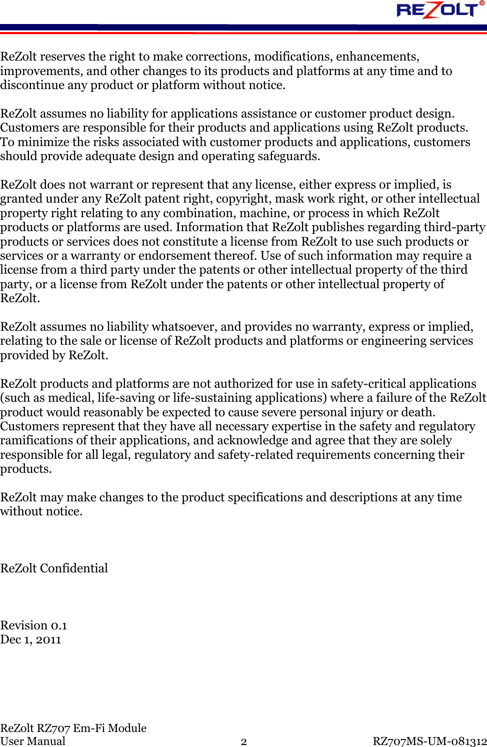ReZolt RZ707 Em-Fi Module User Manual 2 RZ707MS-UM-081312 ReZolt reserves the right to make corrections, modifications, enhancements, improvements, and other changes to its products and platforms at any time and to discontinue any product or platform without notice. ReZolt assumes no liability for applications assistance or customer product design. Customers are responsible for their products and applications using ReZolt products. To minimize the risks associated with customer products and applications, customers should provide adequate design and operating safeguards. ReZolt does not warrant or represent that any license, either express or implied, is granted under any ReZolt patent right, copyright, mask work right, or other intellectual property right relating to any combination, machine, or process in which ReZolt products or platforms are used. Information that ReZolt publishes regarding third-party products or services does not constitute a license from ReZolt to use such products or services or a warranty or endorsement thereof. Use of such information may require a license from a third party under the patents or other intellectual property of the third party, or a license from ReZolt under the patents or other intellectual property of ReZolt. ReZolt assumes no liability whatsoever, and provides no warranty, express or implied, relating to the sale or license of ReZolt products and platforms or engineering services provided by ReZolt. ReZolt products and platforms are not authorized for use in safety-critical applications (such as medical, life-saving or life-sustaining applications) where a failure of the ReZolt product would reasonably be expected to cause severe personal injury or death. Customers represent that they have all necessary expertise in the safety and regulatory ramifications of their applications, and acknowledge and agree that they are solely responsible for all legal, regulatory and safety-related requirements concerning their products. ReZolt may make changes to the product specifications and descriptions at any time without notice. ReZolt Confidential Revision 0.1 Dec 1, 2011