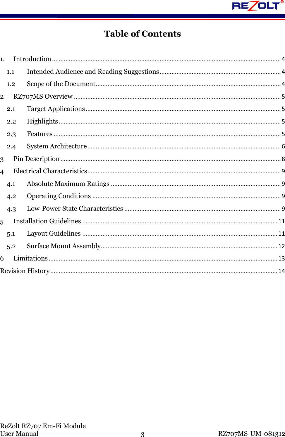 ReZolt RZ707 Em-Fi Module User Manual 3 RZ707MS-UM-081312 Table of Contents 1. Introduction ........................................................................................................................................ 4 1.1 Intended Audience and Reading Suggestions ........................................................................ 4 1.2 Scope of the Document .............................................................................................................. 4 2 RZ707MS Overview ........................................................................................................................... 5 2.1 Target Applications .................................................................................................................... 5 2.2 Highlights .................................................................................................................................... 5 2.3 Features ....................................................................................................................................... 5 2.4 System Architecture ................................................................................................................... 6 3 Pin Description ................................................................................................................................... 8 4 Electrical Characteristics ................................................................................................................... 9 4.1 Absolute Maximum Ratings ..................................................................................................... 9 4.2 Operating Conditions ................................................................................................................ 9 4.3 Low-Power State Characteristics ............................................................................................. 9 5 Installation Guidelines .................................................................................................................... 11 5.1 Layout Guidelines .................................................................................................................... 11 5.2 Surface Mount Assembly ......................................................................................................... 12 6 Limitations ........................................................................................................................................ 13 Revision History ....................................................................................................................................... 14