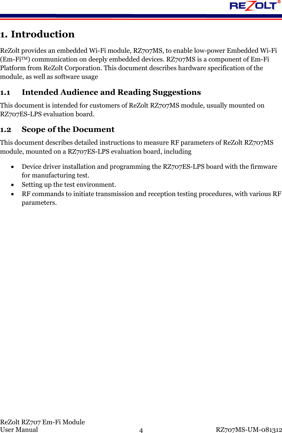 ReZolt RZ707 Em-Fi Module User Manual 4 RZ707MS-UM-081312 1. Introduction ReZolt provides an embedded Wi-Fi module, RZ707MS, to enable low-power Embedded Wi-Fi (Em-FiTM) communication on deeply embedded devices. RZ707MS is a component of Em-Fi Platform from ReZolt Corporation. This document describes hardware specification of the module, as well as software usage 1.1 Intended Audience and Reading Suggestions This document is intended for customers of ReZolt RZ707MS module, usually mounted on RZ707ES-LPS evaluation board. 1.2 Scope of the Document This document describes detailed instructions to measure RF parameters of ReZolt RZ707MS module, mounted on a RZ707ES-LPS evaluation board, including Device driver installation and programming the RZ707ES-LPS board with the firmware for manufacturing test. Setting up the test environment. RF commands to initiate transmission and reception testing procedures, with various RF parameters.