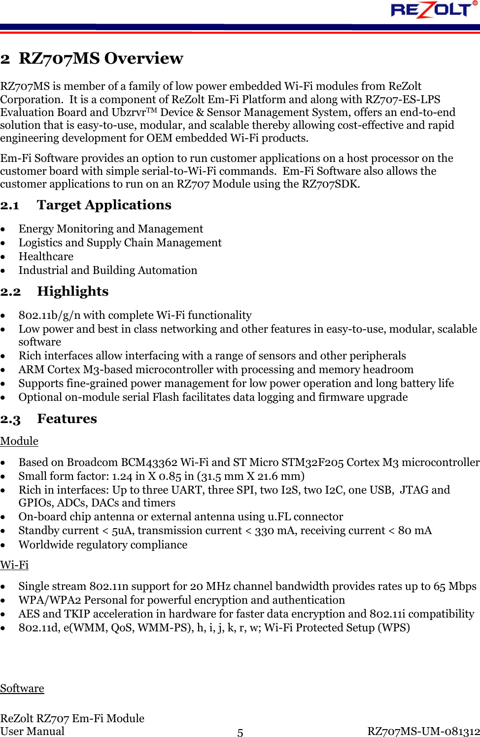 ReZolt RZ707 Em-Fi Module User Manual 5 RZ707MS-UM-081312 2 RZ707MS Overview RZ707MS is member of a family of low power embedded Wi-Fi modules from ReZolt Corporation. It is a component of ReZolt Em-Fi Platform and along with RZ707-ES-LPS Evaluation Board and UbzrvrTM Device & Sensor Management System, offers an end-to-end solution that is easy-to-use, modular, and scalable thereby allowing cost-effective and rapid engineering development for OEM embedded Wi-Fi products. Em-Fi Software provides an option to run customer applications on a host processor on the customer board with simple serial-to-Wi-Fi commands. Em-Fi Software also allows the customer applications to run on an RZ707 Module using the RZ707SDK. 2.1 Target Applications Energy Monitoring and Management Logistics and Supply Chain Management Healthcare Industrial and Building Automation 2.2 Highlights 802.11b/g/n with complete Wi-Fi functionality Low power and best in class networking and other features in easy-to-use, modular, scalable software Rich interfaces allow interfacing with a range of sensors and other peripherals ARM Cortex M3-based microcontroller with processing and memory headroom Supports fine-grained power management for low power operation and long battery life Optional on-module serial Flash facilitates data logging and firmware upgrade 2.3 Features Module Based on Broadcom BCM43362 Wi-Fi and ST Micro STM32F205 Cortex M3 microcontroller Small form factor: 1.24 in X 0.85 in (31.5 mm X 21.6 mm) Rich in interfaces: Up to three UART, three SPI, two I2S, two I2C, one USB, JTAG and GPIOs, ADCs, DACs and timers On-board chip antenna or external antenna using u.FL connector Standby current < 5uA, transmission current < 330 mA, receiving current < 80 mA Worldwide regulatory compliance Wi-Fi Single stream 802.11n support for 20 MHz channel bandwidth provides rates up to 65 Mbps WPA/WPA2 Personal for powerful encryption and authentication AES and TKIP acceleration in hardware for faster data encryption and 802.11i compatibility 802.11d, e(WMM, QoS, WMM-PS), h, i, j, k, r, w; Wi-Fi Protected Setup (WPS) Software
