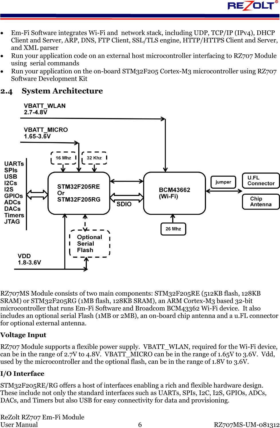 ReZolt RZ707 Em-Fi Module User Manual 6 RZ707MS-UM-081312 Em-Fi Software integrates Wi-Fi and network stack, including UDP, TCP/IP (IPv4), DHCP Client and Server, ARP, DNS, FTP Client, SSL/TLS engine, HTTP/HTTPS Client and Server, and XML parser Run your application code on an external host microcontroller interfacing to RZ707 Module using serial commands Run your application on the on-board STM32F205 Cortex-M3 microcontroller using RZ707 Software Development Kit 2.4 System Architecture RZ707MS Module consists of two main components: STM32F205RE (512KB flash, 128KB SRAM) or STM32F205RG (1MB flash, 128KB SRAM), an ARM Cortex-M3 based 32-bit microcontroller that runs Em-Fi Software and Broadcom BCM43362 Wi-Fi device. It also includes an optional serial Flash (1MB or 2MB), an on-board chip antenna and a u.FL connector for optional external antenna. Voltage Input RZ707 Module supports a flexible power supply. VBATT_WLAN, required for the Wi-Fi device, can be in the range of 2.7V to 4.8V. VBATT_MICRO can be in the range of 1.65V to 3.6V. Vdd, used by the microcontroller and the optional flash, can be in the range of 1.8V to 3.6V. I/O Interface STM32F205RE/RG offers a host of interfaces enabling a rich and flexible hardware design. These include not only the standard interfaces such as UARTs, SPIs, I2C, I2S, GPIOs, ADCs, DACs, and Timers but also USB for easy connectivity for data and provisioning.