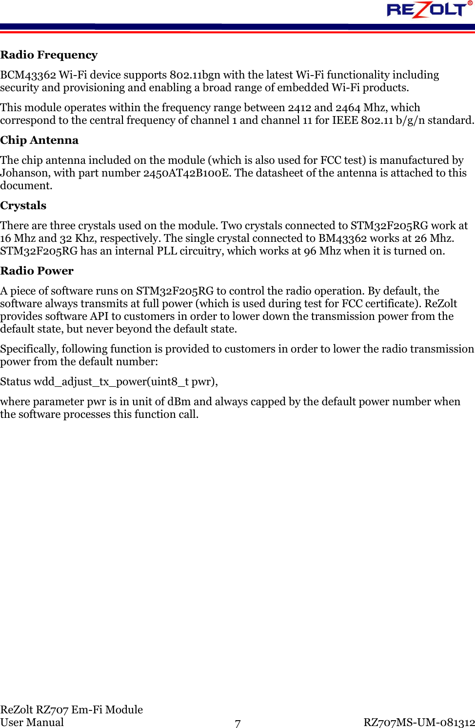 ReZolt RZ707 Em-Fi Module User Manual 7 RZ707MS-UM-081312 Radio Frequency BCM43362 Wi-Fi device supports 802.11bgn with the latest Wi-Fi functionality including security and provisioning and enabling a broad range of embedded Wi-Fi products. This module operates within the frequency range between 2412 and 2464 Mhz, which correspond to the central frequency of channel 1 and channel 11 for IEEE 802.11 b/g/n standard. Chip Antenna The chip antenna included on the module (which is also used for FCC test) is manufactured by Johanson, with part number 2450AT42B100E. The datasheet of the antenna is attached to this document. Crystals There are three crystals used on the module. Two crystals connected to STM32F205RG work at 16 Mhz and 32 Khz, respectively. The single crystal connected to BM43362 works at 26 Mhz. STM32F205RG has an internal PLL circuitry, which works at 96 Mhz when it is turned on. Radio Power A piece of software runs on STM32F205RG to control the radio operation. By default, the software always transmits at full power (which is used during test for FCC certificate). ReZolt provides software API to customers in order to lower down the transmission power from the default state, but never beyond the default state. Specifically, following function is provided to customers in order to lower the radio transmission power from the default number: Status wdd_adjust_tx_power(uint8_t pwr), where parameter pwr is in unit of dBm and always capped by the default power number when the software processes this function call.