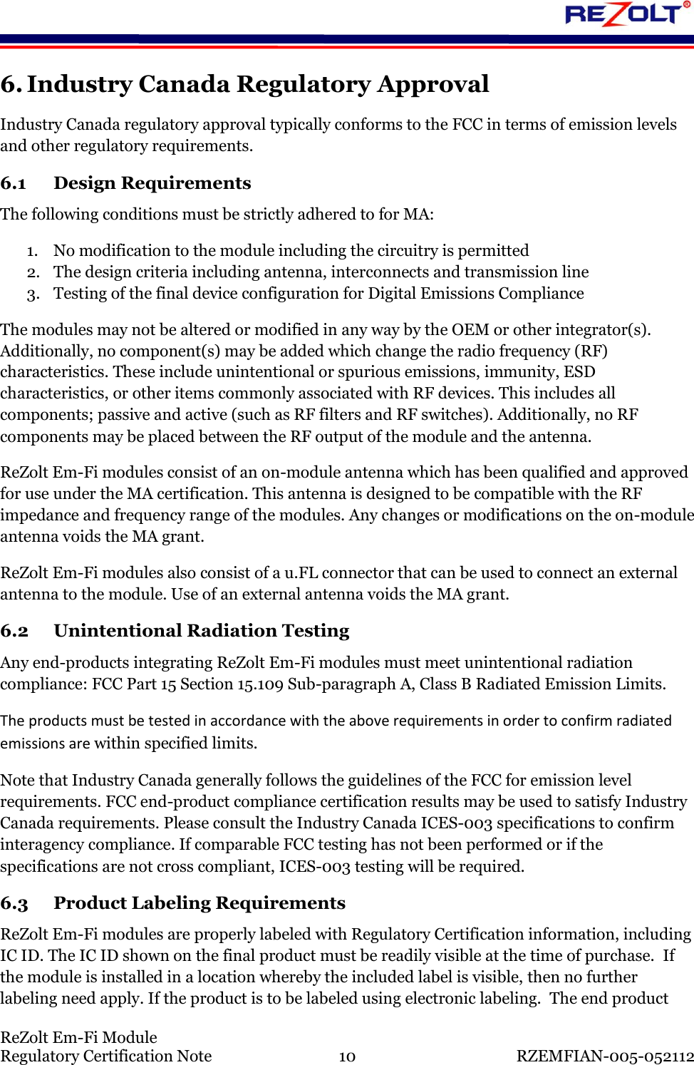    ReZolt Em-Fi Module Regulatory Certification Note  10  RZEMFIAN-005-052112 6. Industry Canada Regulatory Approval Industry Canada regulatory approval typically conforms to the FCC in terms of emission levels and other regulatory requirements.  6.1 Design Requirements The following conditions must be strictly adhered to for MA: 1. No modification to the module including the circuitry is permitted 2. The design criteria including antenna, interconnects and transmission line 3. Testing of the final device configuration for Digital Emissions Compliance The modules may not be altered or modified in any way by the OEM or other integrator(s). Additionally, no component(s) may be added which change the radio frequency (RF) characteristics. These include unintentional or spurious emissions, immunity, ESD characteristics, or other items commonly associated with RF devices. This includes all components; passive and active (such as RF filters and RF switches). Additionally, no RF components may be placed between the RF output of the module and the antenna. ReZolt Em-Fi modules consist of an on-module antenna which has been qualified and approved for use under the MA certification. This antenna is designed to be compatible with the RF impedance and frequency range of the modules. Any changes or modifications on the on-module antenna voids the MA grant. ReZolt Em-Fi modules also consist of a u.FL connector that can be used to connect an external antenna to the module. Use of an external antenna voids the MA grant. 6.2 Unintentional Radiation Testing Any end-products integrating ReZolt Em-Fi modules must meet unintentional radiation compliance: FCC Part 15 Section 15.109 Sub-paragraph A, Class B Radiated Emission Limits.  The products must be tested in accordance with the above requirements in order to confirm radiated emissions are within specified limits. Note that Industry Canada generally follows the guidelines of the FCC for emission level requirements. FCC end-product compliance certification results may be used to satisfy Industry Canada requirements. Please consult the Industry Canada ICES-003 specifications to confirm interagency compliance. If comparable FCC testing has not been performed or if the specifications are not cross compliant, ICES-003 testing will be required. 6.3 Product Labeling Requirements ReZolt Em-Fi modules are properly labeled with Regulatory Certification information, including IC ID. The IC ID shown on the final product must be readily visible at the time of purchase.  If the module is installed in a location whereby the included label is visible, then no further labeling need apply. If the product is to be labeled using electronic labeling.  The end product 