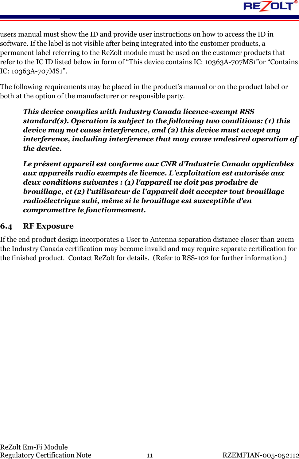    ReZolt Em-Fi Module Regulatory Certification Note  11  RZEMFIAN-005-052112 users manual must show the ID and provide user instructions on how to access the ID in software. If the label is not visible after being integrated into the customer products, a permanent label referring to the ReZolt module must be used on the customer products that refer to the IC ID listed below in form of &ldquo;This device contains IC: 10363A-707MS1&rdquo;or &ldquo;Contains IC: 10363A-707MS1&rdquo;. The following requirements may be placed in the product&rsquo;s manual or on the product label or both at the option of the manufacturer or responsible party. This device complies with Industry Canada licence-exempt RSS standard(s). Operation is subject to the following two conditions: (1) this device may not cause interference, and (2) this device must accept any interference, including interference that may cause undesired operation of the device. Le pr&eacute;sent appareil est conforme aux CNR d'Industrie Canada applicables aux appareils radio exempts de licence. L'exploitation est autoris&eacute;e aux deux conditions suivantes : (1) l'appareil ne doit pas produire de brouillage, et (2) l'utilisateur de l'appareil doit accepter tout brouillage radio&eacute;lectrique subi, m&ecirc;me si le brouillage est susceptible d'en compromettre le fonctionnement. 6.4 RF Exposure If the end product design incorporates a User to Antenna separation distance closer than 20cm the Industry Canada certification may become invalid and may require separate certification for the finished product.  Contact ReZolt for details.  (Refer to RSS-102 for further information.)     