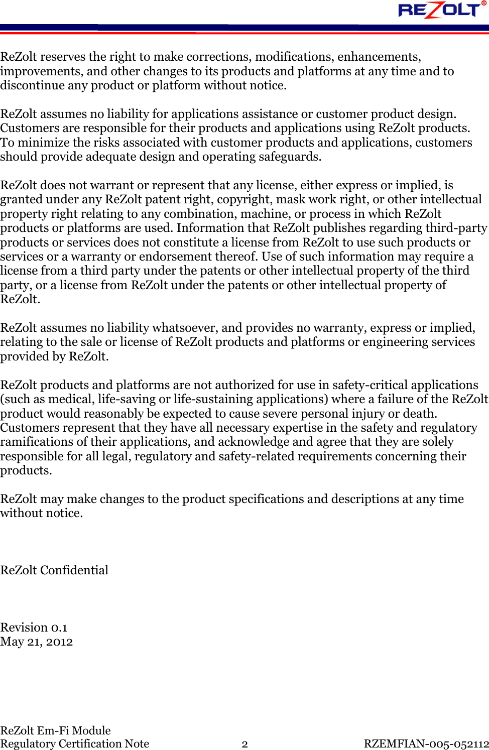    ReZolt Em-Fi Module Regulatory Certification Note  2  RZEMFIAN-005-052112 ReZolt reserves the right to make corrections, modifications, enhancements, improvements, and other changes to its products and platforms at any time and to discontinue any product or platform without notice.   ReZolt assumes no liability for applications assistance or customer product design. Customers are responsible for their products and applications using ReZolt products.  To minimize the risks associated with customer products and applications, customers should provide adequate design and operating safeguards.  ReZolt does not warrant or represent that any license, either express or implied, is granted under any ReZolt patent right, copyright, mask work right, or other intellectual property right relating to any combination, machine, or process in which ReZolt products or platforms are used. Information that ReZolt publishes regarding third-party products or services does not constitute a license from ReZolt to use such products or services or a warranty or endorsement thereof. Use of such information may require a license from a third party under the patents or other intellectual property of the third party, or a license from ReZolt under the patents or other intellectual property of ReZolt.  ReZolt assumes no liability whatsoever, and provides no warranty, express or implied, relating to the sale or license of ReZolt products and platforms or engineering services provided by ReZolt.  ReZolt products and platforms are not authorized for use in safety-critical applications (such as medical, life-saving or life-sustaining applications) where a failure of the ReZolt product would reasonably be expected to cause severe personal injury or death.  Customers represent that they have all necessary expertise in the safety and regulatory ramifications of their applications, and acknowledge and agree that they are solely responsible for all legal, regulatory and safety-related requirements concerning their products.  ReZolt may make changes to the product specifications and descriptions at any time without notice.    ReZolt Confidential    Revision 0.1 May 21, 2012    