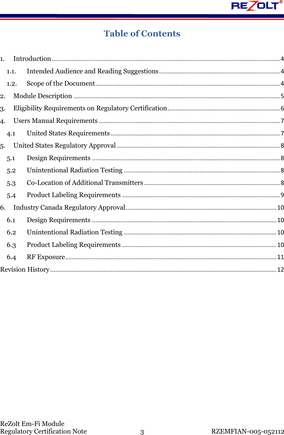    ReZolt Em-Fi Module Regulatory Certification Note  3  RZEMFIAN-005-052112 Table of Contents  1. Introduction ........................................................................................................................................ 4 1.1. Intended Audience and Reading Suggestions ........................................................................ 4 1.2. Scope of the Document .............................................................................................................. 4 2. Module Description ........................................................................................................................... 5 3. Eligibility Requirements on Regulatory Certification ................................................................... 6 4. Users Manual Requirements ............................................................................................................ 7 4.1 United States Requirements ..................................................................................................... 7 5. United States Regulatory Approval ................................................................................................. 8 5.1 Design Requirements ................................................................................................................ 8 5.2 Unintentional Radiation Testing ............................................................................................. 8 5.3 Co-Location of Additional Transmitters ................................................................................. 8 5.4 Product Labeling Requirements .............................................................................................. 9 6. Industry Canada Regulatory Approval .......................................................................................... 10 6.1 Design Requirements .............................................................................................................. 10 6.2 Unintentional Radiation Testing ........................................................................................... 10 6.3 Product Labeling Requirements ............................................................................................ 10 6.4 RF Exposure .............................................................................................................................. 11 Revision History ....................................................................................................................................... 12      
