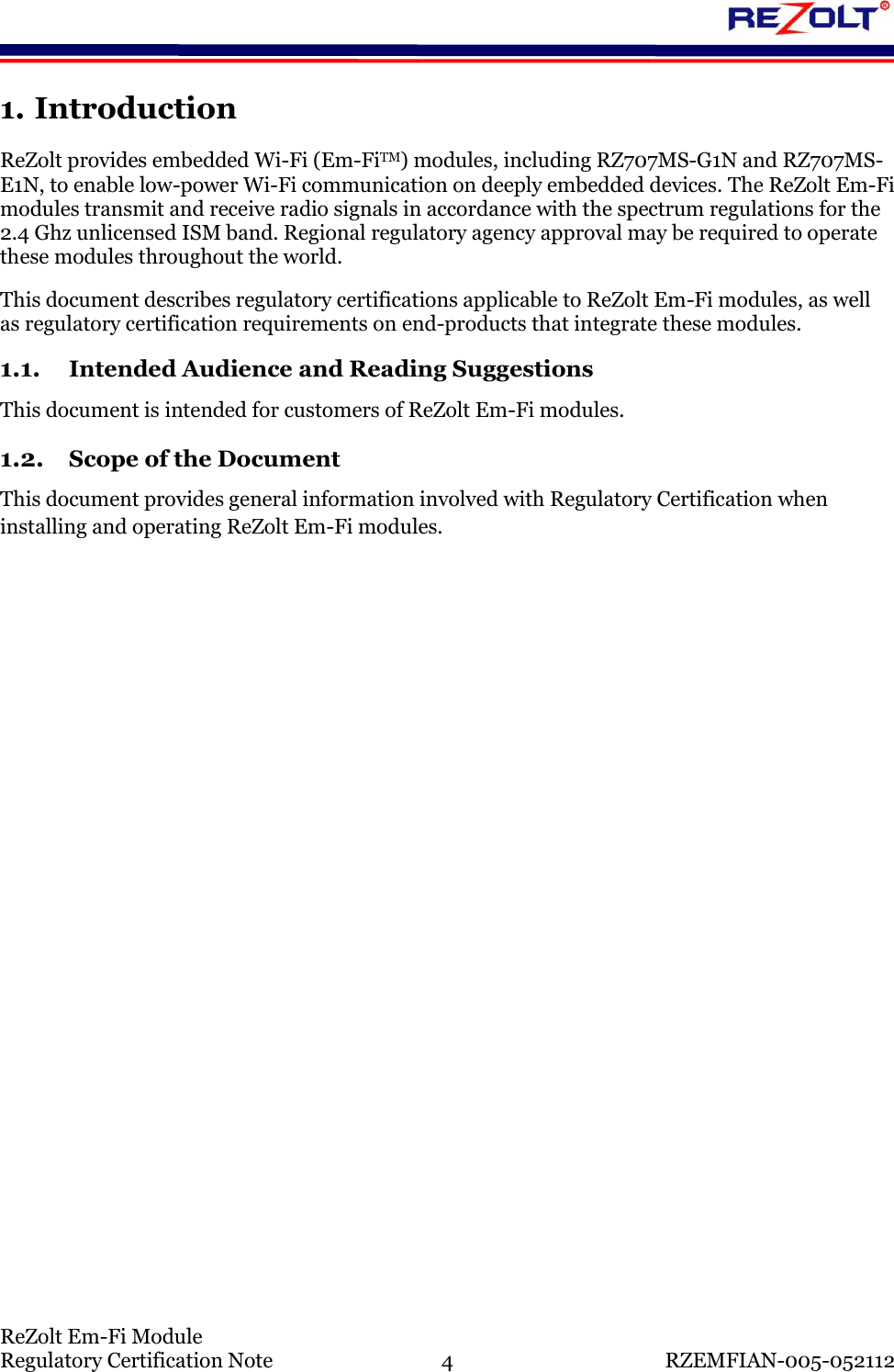    ReZolt Em-Fi Module Regulatory Certification Note  4  RZEMFIAN-005-052112 1. Introduction ReZolt provides embedded Wi-Fi (Em-FiTM) modules, including RZ707MS-G1N and RZ707MS-E1N, to enable low-power Wi-Fi communication on deeply embedded devices. The ReZolt Em-Fi modules transmit and receive radio signals in accordance with the spectrum regulations for the 2.4 Ghz unlicensed ISM band. Regional regulatory agency approval may be required to operate these modules throughout the world. This document describes regulatory certifications applicable to ReZolt Em-Fi modules, as well as regulatory certification requirements on end-products that integrate these modules. 1.1. Intended Audience and Reading Suggestions This document is intended for customers of ReZolt Em-Fi modules. 1.2. Scope of the Document This document provides general information involved with Regulatory Certification when installing and operating ReZolt Em-Fi modules.    
