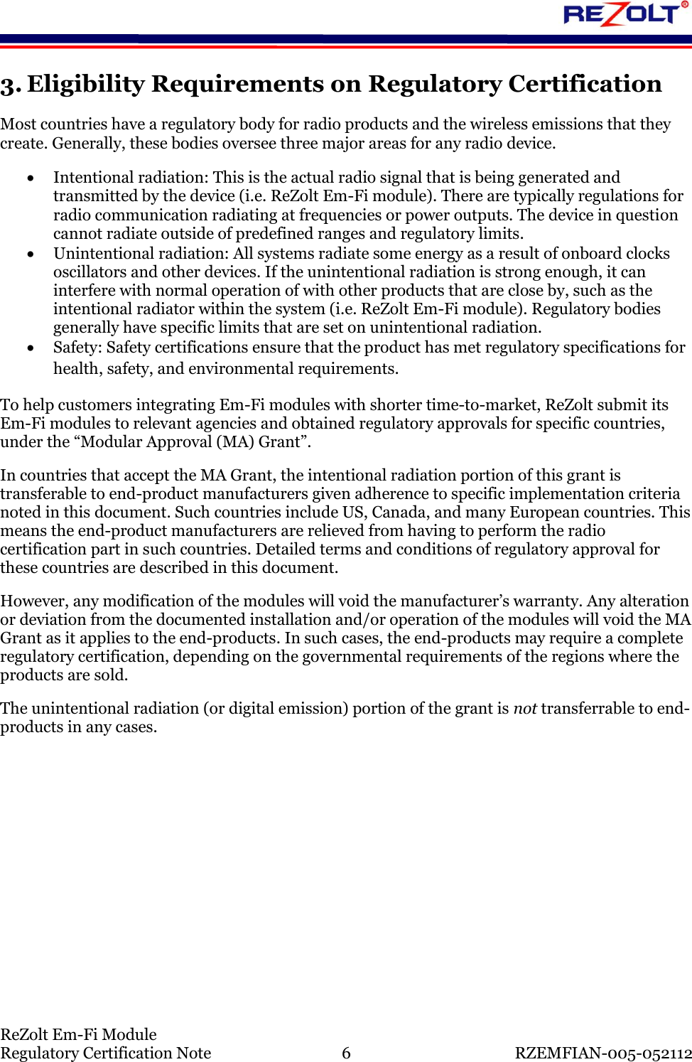    ReZolt Em-Fi Module Regulatory Certification Note  6  RZEMFIAN-005-052112 3. Eligibility Requirements on Regulatory Certification Most countries have a regulatory body for radio products and the wireless emissions that they create. Generally, these bodies oversee three major areas for any radio device.   Intentional radiation: This is the actual radio signal that is being generated and transmitted by the device (i.e. ReZolt Em-Fi module). There are typically regulations for radio communication radiating at frequencies or power outputs. The device in question cannot radiate outside of predefined ranges and regulatory limits.   Unintentional radiation: All systems radiate some energy as a result of onboard clocks oscillators and other devices. If the unintentional radiation is strong enough, it can interfere with normal operation of with other products that are close by, such as the intentional radiator within the system (i.e. ReZolt Em-Fi module). Regulatory bodies generally have specific limits that are set on unintentional radiation.   Safety: Safety certifications ensure that the product has met regulatory specifications for health, safety, and environmental requirements. To help customers integrating Em-Fi modules with shorter time-to-market, ReZolt submit its Em-Fi modules to relevant agencies and obtained regulatory approvals for specific countries, under the &ldquo;Modular Approval (MA) Grant&rdquo;.  In countries that accept the MA Grant, the intentional radiation portion of this grant is transferable to end-product manufacturers given adherence to specific implementation criteria noted in this document. Such countries include US, Canada, and many European countries. This means the end-product manufacturers are relieved from having to perform the radio certification part in such countries. Detailed terms and conditions of regulatory approval for these countries are described in this document. However, any modification of the modules will void the manufacturer&rsquo;s warranty. Any alteration or deviation from the documented installation and/or operation of the modules will void the MA Grant as it applies to the end-products. In such cases, the end-products may require a complete regulatory certification, depending on the governmental requirements of the regions where the products are sold. The unintentional radiation (or digital emission) portion of the grant is not transferrable to end-products in any cases.   