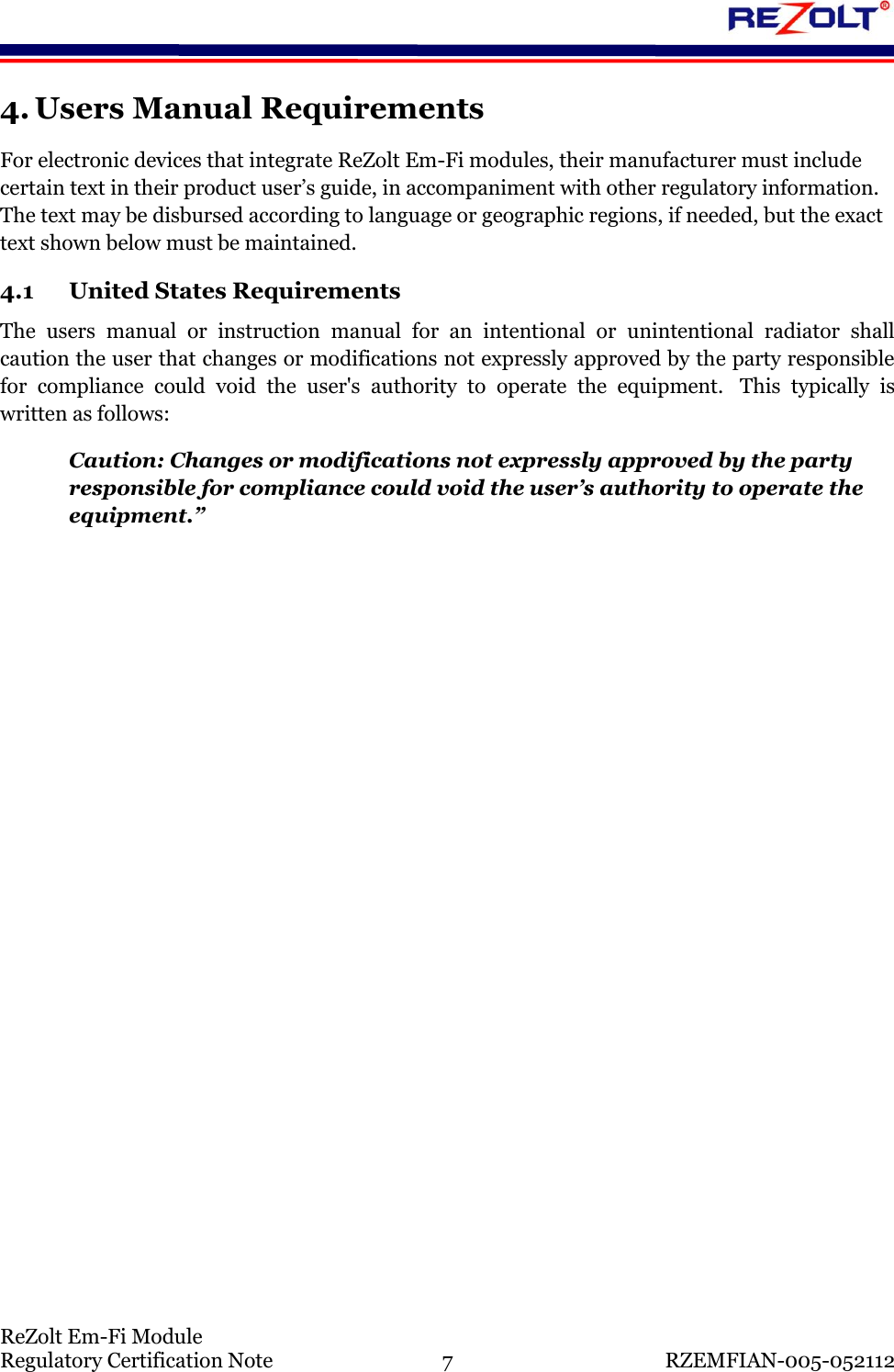    ReZolt Em-Fi Module Regulatory Certification Note  7  RZEMFIAN-005-052112 4. Users Manual Requirements For electronic devices that integrate ReZolt Em-Fi modules, their manufacturer must include certain text in their product user&rsquo;s guide, in accompaniment with other regulatory information. The text may be disbursed according to language or geographic regions, if needed, but the exact text shown below must be maintained. 4.1 United States Requirements The  users  manual  or  instruction  manual  for  an  intentional  or  unintentional  radiator  shall caution the user that changes or modifications not expressly approved by the party responsible for  compliance  could  void  the  user's  authority  to  operate  the  equipment.   This  typically  is written as follows: Caution: Changes or modifications not expressly approved by the party responsible for compliance could void the user&rsquo;s authority to operate the equipment.&rdquo;    