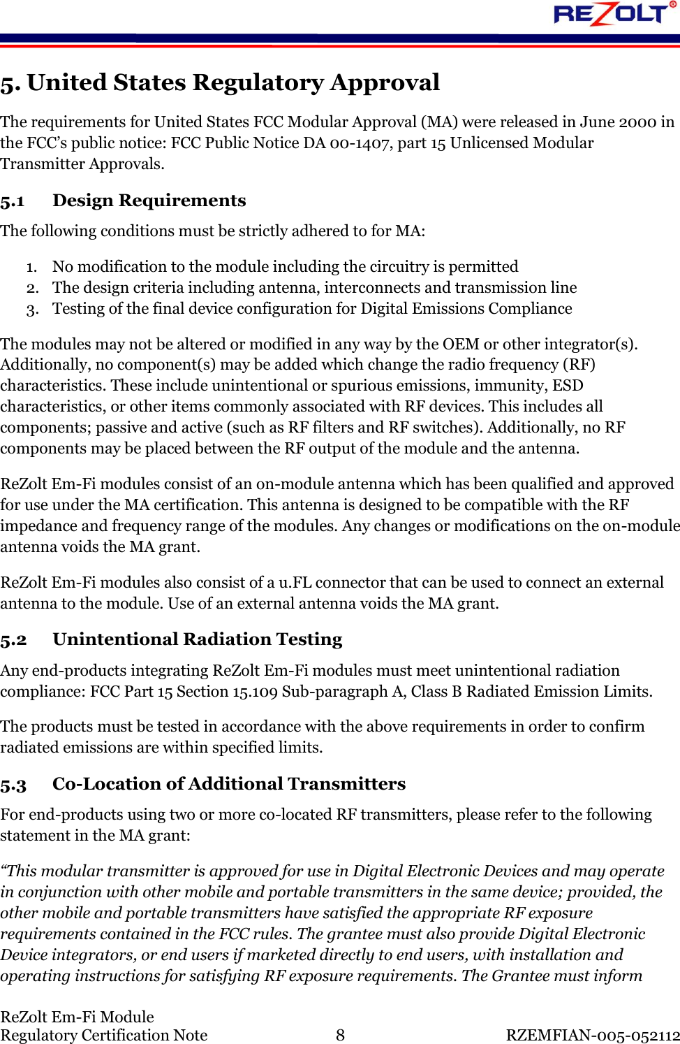    ReZolt Em-Fi Module Regulatory Certification Note  8  RZEMFIAN-005-052112 5. United States Regulatory Approval The requirements for United States FCC Modular Approval (MA) were released in June 2000 in the FCC&rsquo;s public notice: FCC Public Notice DA 00-1407, part 15 Unlicensed Modular Transmitter Approvals. 5.1 Design Requirements The following conditions must be strictly adhered to for MA: 1. No modification to the module including the circuitry is permitted 2. The design criteria including antenna, interconnects and transmission line 3. Testing of the final device configuration for Digital Emissions Compliance The modules may not be altered or modified in any way by the OEM or other integrator(s). Additionally, no component(s) may be added which change the radio frequency (RF) characteristics. These include unintentional or spurious emissions, immunity, ESD characteristics, or other items commonly associated with RF devices. This includes all components; passive and active (such as RF filters and RF switches). Additionally, no RF components may be placed between the RF output of the module and the antenna. ReZolt Em-Fi modules consist of an on-module antenna which has been qualified and approved for use under the MA certification. This antenna is designed to be compatible with the RF impedance and frequency range of the modules. Any changes or modifications on the on-module antenna voids the MA grant. ReZolt Em-Fi modules also consist of a u.FL connector that can be used to connect an external antenna to the module. Use of an external antenna voids the MA grant. 5.2 Unintentional Radiation Testing Any end-products integrating ReZolt Em-Fi modules must meet unintentional radiation compliance: FCC Part 15 Section 15.109 Sub-paragraph A, Class B Radiated Emission Limits.  The products must be tested in accordance with the above requirements in order to confirm radiated emissions are within specified limits. 5.3 Co-Location of Additional Transmitters For end-products using two or more co-located RF transmitters, please refer to the following statement in the MA grant: &ldquo;This modular transmitter is approved for use in Digital Electronic Devices and may operate in conjunction with other mobile and portable transmitters in the same device; provided, the other mobile and portable transmitters have satisfied the appropriate RF exposure requirements contained in the FCC rules. The grantee must also provide Digital Electronic Device integrators, or end users if marketed directly to end users, with installation and operating instructions for satisfying RF exposure requirements. The Grantee must inform 