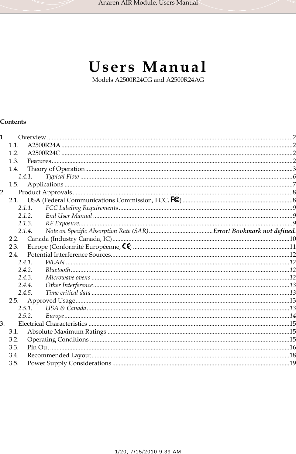 Anaren AIR Module, Users Manual  1/20, 7/15/2010:9:39 AM     Users Manual Models A2500R24CG and A2500R24AG     Contents  1. Overview .......................................................................................................................................................... 2 1.1. A2500R24A ................................................................................................................................................. 2 1.2. A2500R24C ................................................................................................................................................. 2 1.3. Features ....................................................................................................................................................... 2 1.4. Theory of Operation .................................................................................................................................. 3 1.4.1. Typical Flow ..................................................................................................................................... 6 1.5. Applications ............................................................................................................................................... 7 2. Product Approvals .......................................................................................................................................... 8 2.1. USA (Federal Communications Commission, FCC,  ) ..................................................................... 8 2.1.1. FCC Labeling Requirements ............................................................................................................. 9 2.1.2. End User Manual ............................................................................................................................. 9 2.1.3. RF Exposure ...................................................................................................................................... 9 2.1.4. Note on Specific Absorption Rate (SAR) ........................................ Error! Bookmark not defined. 2.2. Canada (Industry Canada, IC) ............................................................................................................... 10 2.3. Europe (Conformit&eacute; Europ&eacute;enne,  ) .................................................................................................. 11 2.4. Potential Interference Sources ................................................................................................................ 12 2.4.1. WLAN ............................................................................................................................................ 12 2.4.2. Bluetooth ......................................................................................................................................... 12 2.4.3. Microwave ovens ............................................................................................................................ 12 2.4.4. Other Interference ........................................................................................................................... 13 2.4.5. Time critical data ............................................................................................................................ 13 2.5. Approved Usage ...................................................................................................................................... 13 2.5.1. USA &amp; Canada ............................................................................................................................... 13 2.5.2. Europe ............................................................................................................................................. 14 3. Electrical Characteristics .............................................................................................................................. 15 3.1. Absolute Maximum Ratings .................................................................................................................. 15 3.2. Operating Conditions ............................................................................................................................. 15 3.3. Pin Out ...................................................................................................................................................... 16 3.4. Recommended Layout ............................................................................................................................ 18 3.5. Power Supply Considerations ............................................................................................................... 19 
