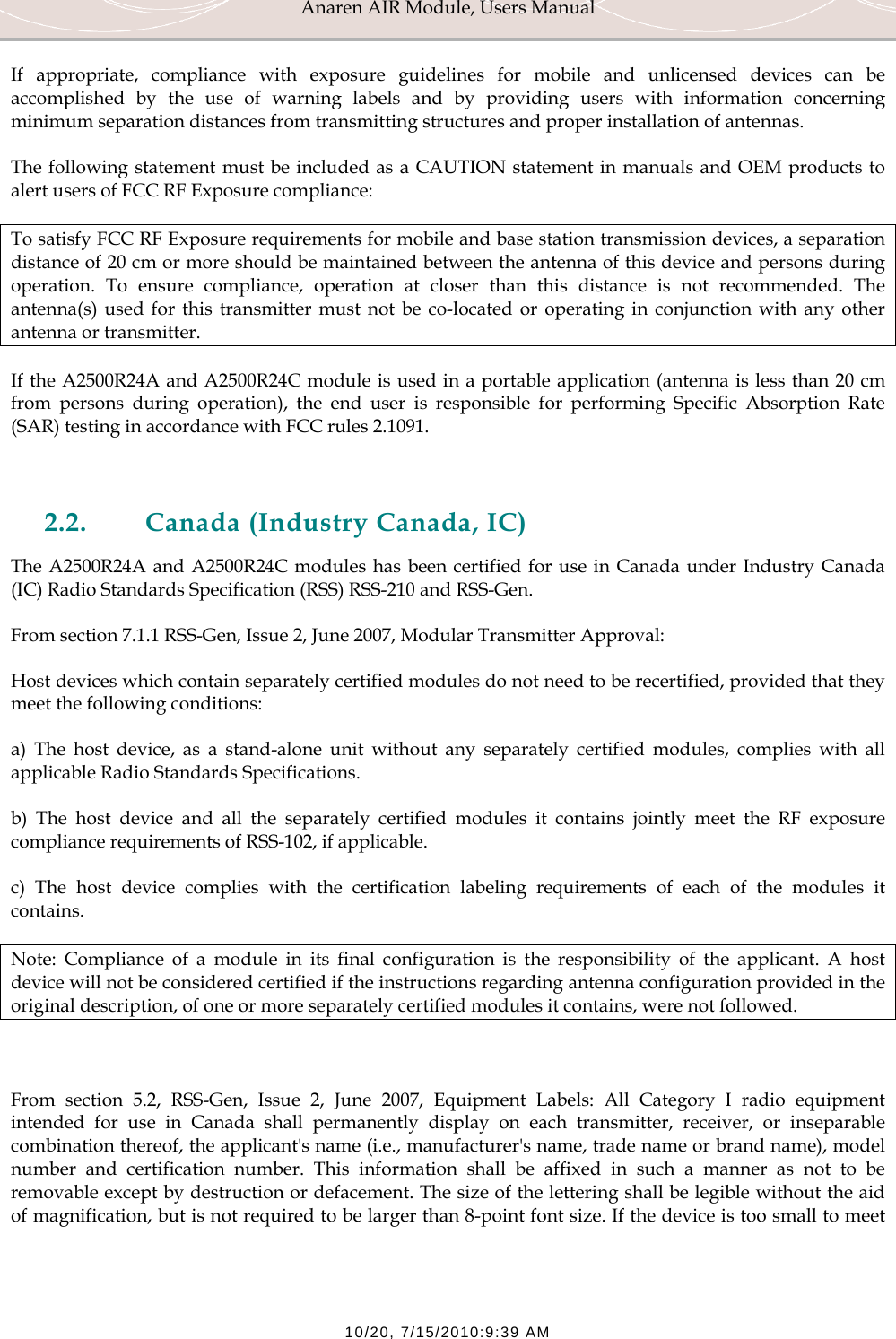 Anaren AIR Module, Users Manual  10/20, 7/15/2010:9:39 AM If appropriate, compliance with exposure guidelines for mobile and unlicensed devices can be accomplished by the use of warning labels and by providing users with information concerning minimum separation distances from transmitting structures and proper installation of antennas. The following statement must be included as a CAUTION statement in manuals and OEM products to alert users of FCC RF Exposure compliance: To satisfy FCC RF Exposure requirements for mobile and base station transmission devices, a separation distance of 20 cm or more should be maintained between the antenna of this device and persons during operation. To ensure compliance, operation at closer than this distance is not recommended. The antenna(s) used for this transmitter must not be co-located or operating in conjunction with any other antenna or transmitter. If the A2500R24A and A2500R24C module is used in a portable application (antenna is less than 20 cm from persons during operation), the end user is responsible for performing Specific Absorption Rate (SAR) testing in accordance with FCC rules 2.1091.  2.2. Canada (Industry Canada, IC) The A2500R24A and A2500R24C modules has been certified for use in Canada under Industry Canada (IC) Radio Standards Specification (RSS) RSS-210 and RSS-Gen. From section 7.1.1 RSS-Gen, Issue 2, June 2007, Modular Transmitter Approval: Host devices which contain separately certified modules do not need to be recertified, provided that they meet the following conditions: a) The host device, as a stand-alone unit without any separately certified modules, complies with all applicable Radio Standards Specifications. b) The host device and all the separately certified modules it contains jointly meet the RF exposure compliance requirements of RSS-102, if applicable. c) The host device complies with the certification labeling requirements of each of the modules it contains. Note: Compliance of a module in its final configuration is the responsibility of the applicant. A host device will not be considered certified if the instructions regarding antenna configuration provided in the original description, of one or more separately certified modules it contains, were not followed.  From section 5.2, RSS-Gen, Issue 2, June 2007, Equipment Labels: All Category I radio equipment intended for use in Canada shall permanently display on each transmitter, receiver, or inseparable combination thereof, the applicant's name (i.e., manufacturer's name, trade name or brand name), model number and certification number. This information shall be affixed in such a manner as not to be removable except by destruction or defacement. The size of the lettering shall be legible without the aid of magnification, but is not required to be larger than 8-point font size. If the device is too small to meet 