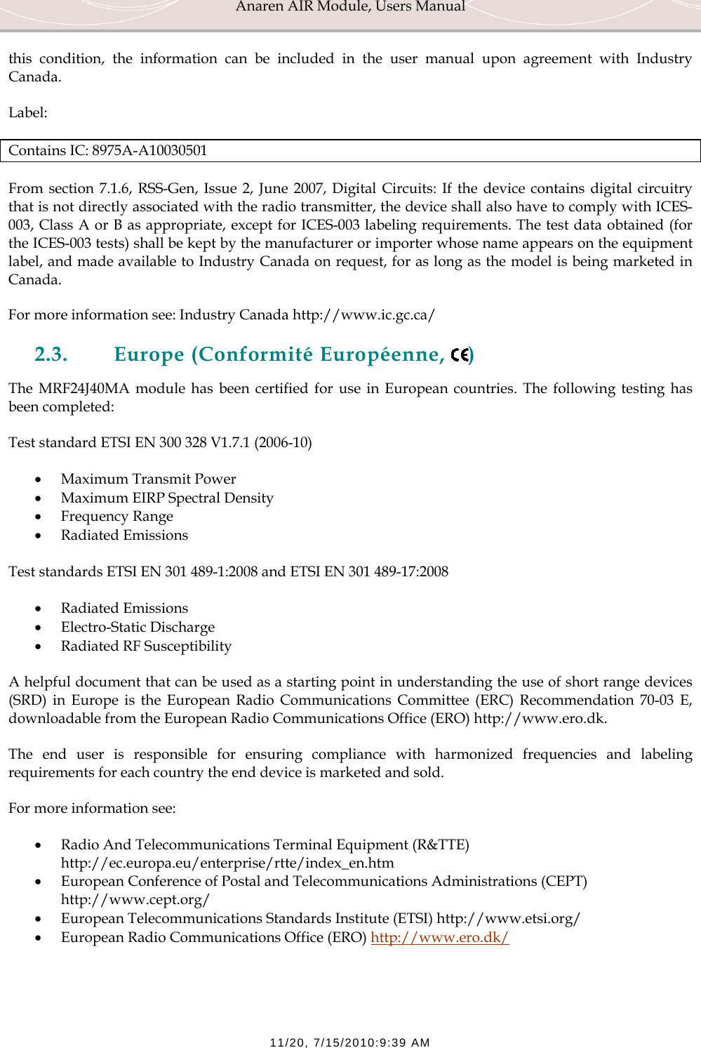 Anaren AIR Module, Users Manual  11/20, 7/15/2010:9:39 AM this condition, the information can be included in the user manual upon agreement with Industry Canada. Label: Contains IC: 8975A-A10030501 From section 7.1.6, RSS-Gen, Issue 2, June 2007, Digital Circuits: If the device contains digital circuitry that is not directly associated with the radio transmitter, the device shall also have to comply with ICES-003, Class A or B as appropriate, except for ICES-003 labeling requirements. The test data obtained (for the ICES-003 tests) shall be kept by the manufacturer or importer whose name appears on the equipment label, and made available to Industry Canada on request, for as long as the model is being marketed in Canada. For more information see: Industry Canada http://www.ic.gc.ca/ 2.3. Europe (Conformit&eacute; Europ&eacute;enne,  ) The MRF24J40MA module has been certified for use in European countries. The following testing has  been completed: Test standard ETSI EN 300 328 V1.7.1 (2006-10) &bull; Maximum Transmit Power &bull; Maximum EIRP Spectral Density &bull; Frequency Range &bull; Radiated Emissions  Test standards ETSI EN 301 489-1:2008 and ETSI EN 301 489-17:2008 &bull; Radiated Emissions &bull; Electro-Static Discharge &bull; Radiated RF Susceptibility  A helpful document that can be used as a starting point in understanding the use of short range devices (SRD) in Europe is the European Radio Communications Committee (ERC) Recommendation 70-03 E, downloadable from the European Radio Communications Office (ERO) http://www.ero.dk. The end user is responsible for ensuring compliance with harmonized frequencies and labeling requirements for each country the end device is marketed and sold.  For more information see: &bull; Radio And Telecommunications Terminal Equipment (R&amp;TTE) http://ec.europa.eu/enterprise/rtte/index_en.htm &bull; European Conference of Postal and Telecommunications Administrations (CEPT) http://www.cept.org/ &bull; European Telecommunications Standards Institute (ETSI) http://www.etsi.org/ &bull; European Radio Communications Office (ERO) http://www.ero.dk/  