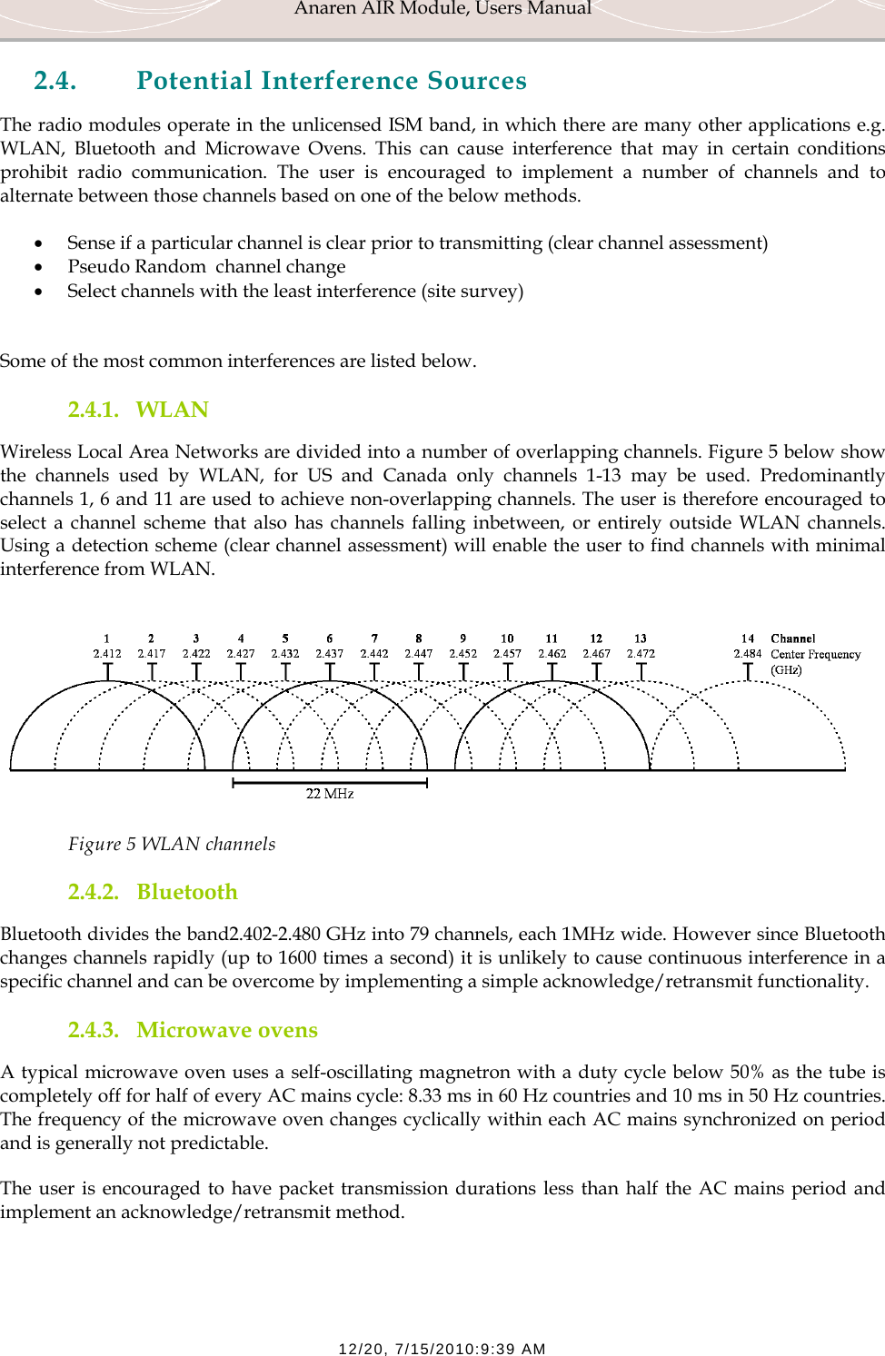 Anaren AIR Module, Users Manual  12/20, 7/15/2010:9:39 AM 2.4. Potential Interference Sources The radio modules operate in the unlicensed ISM band, in which there are many other applications e.g. WLAN, Bluetooth and Microwave Ovens. This can cause interference that may in certain conditions prohibit radio communication. The user is encouraged to implement a number of channels and to alternate between those channels based on one of the below methods. &bull; Sense if a particular channel is clear prior to transmitting (clear channel assessment) &bull; Pseudo Random  channel change &bull; Select channels with the least interference (site survey)  Some of the most common interferences are listed below. 2.4.1. WLAN Wireless Local Area Networks are divided into a number of overlapping channels. Figure 5 below show the channels used by WLAN, for US and Canada only channels 1-13 may be used. Predominantly channels 1, 6 and 11 are used to achieve non-overlapping channels. The user is therefore encouraged to select a channel scheme that also has channels falling inbetween, or entirely outside WLAN channels. Using a detection scheme (clear channel assessment) will enable the user to find channels with minimal interference from WLAN.   Figure 5 WLAN channels 2.4.2. Bluetooth Bluetooth divides the band2.402-2.480 GHz into 79 channels, each 1MHz wide. However since Bluetooth changes channels rapidly (up to 1600 times a second) it is unlikely to cause continuous interference in a specific channel and can be overcome by implementing a simple acknowledge/retransmit functionality. 2.4.3. Microwave ovens A typical microwave oven uses a self-oscillating magnetron with a duty cycle below 50% as the tube is completely off for half of every AC mains cycle: 8.33 ms in 60 Hz countries and 10 ms in 50 Hz countries. The frequency of the microwave oven changes cyclically within each AC mains synchronized on period and is generally not predictable. The user is encouraged to have packet transmission durations less than half the AC mains period and implement an acknowledge/retransmit method. 