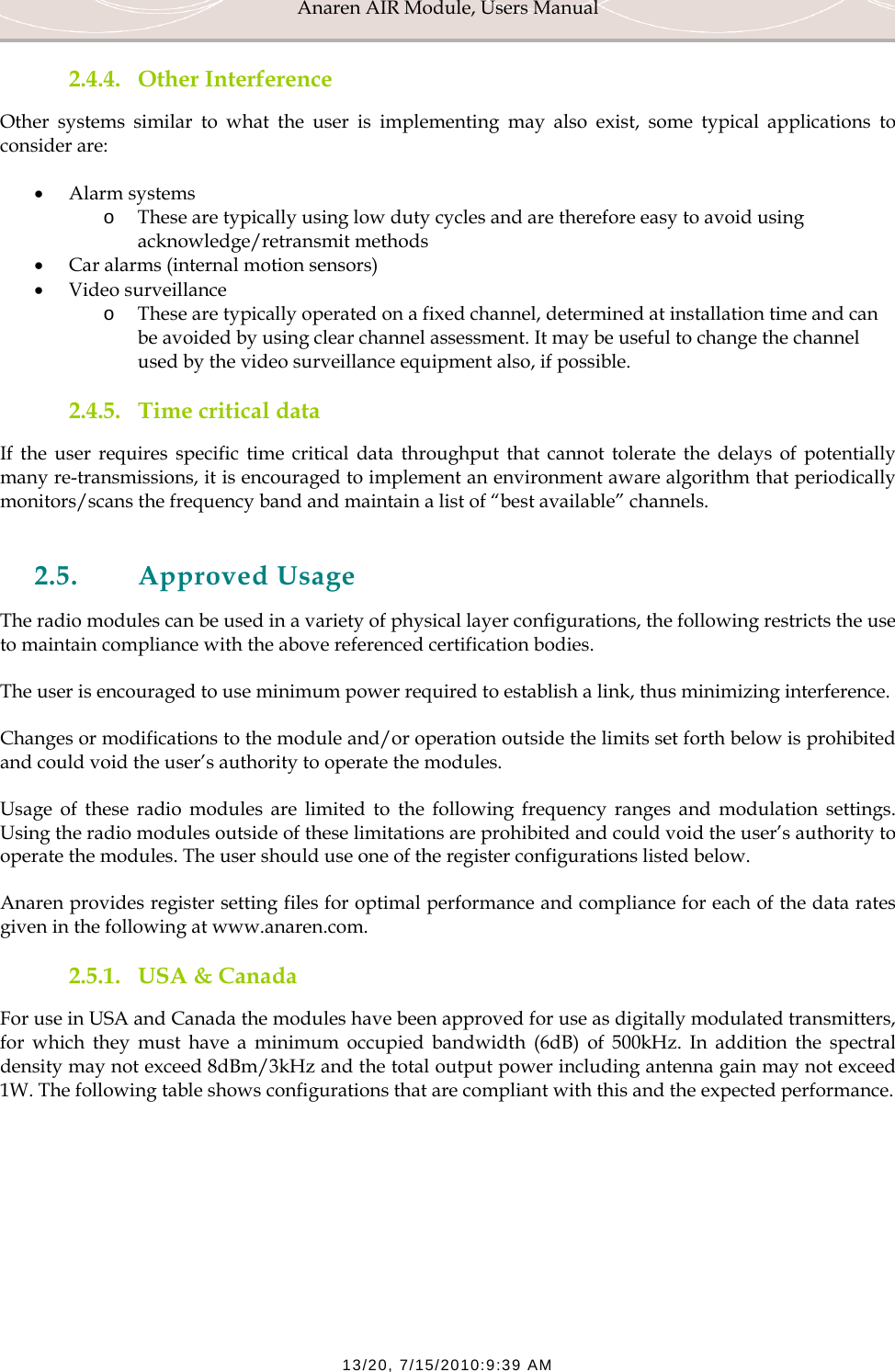 Anaren AIR Module, Users Manual  13/20, 7/15/2010:9:39 AM 2.4.4. Other Interference Other systems similar to what the user is implementing may also exist, some typical applications to consider are: &bull; Alarm systems o These are typically using low duty cycles and are therefore easy to avoid using acknowledge/retransmit methods &bull; Car alarms (internal motion sensors) &bull; Video surveillance o These are typically operated on a fixed channel, determined at installation time and can be avoided by using clear channel assessment. It may be useful to change the channel used by the video surveillance equipment also, if possible. 2.4.5. Time critical data If the user requires specific time critical data throughput that cannot tolerate the delays of potentially many re-transmissions, it is encouraged to implement an environment aware algorithm that periodically monitors/scans the frequency band and maintain a list of &ldquo;best available&rdquo; channels.  2.5. Approved Usage The radio modules can be used in a variety of physical layer configurations, the following restricts the use to maintain compliance with the above referenced certification bodies. The user is encouraged to use minimum power required to establish a link, thus minimizing interference. Changes or modifications to the module and/or operation outside the limits set forth below is prohibited and could void the user&rsquo;s authority to operate the modules. Usage of these radio modules are limited to the following frequency ranges and modulation settings. Using the radio modules outside of these limitations are prohibited and could void the user&rsquo;s authority to operate the modules. The user should use one of the register configurations listed below. Anaren provides register setting files for optimal performance and compliance for each of the data rates given in the following at www.anaren.com. 2.5.1. USA &amp; Canada For use in USA and Canada the modules have been approved for use as digitally modulated transmitters, for which they must have a minimum occupied bandwidth (6dB) of 500kHz. In addition the spectral density may not exceed 8dBm/3kHz and the total output power including antenna gain may not exceed 1W. The following table shows configurations that are compliant with this and the expected performance. 