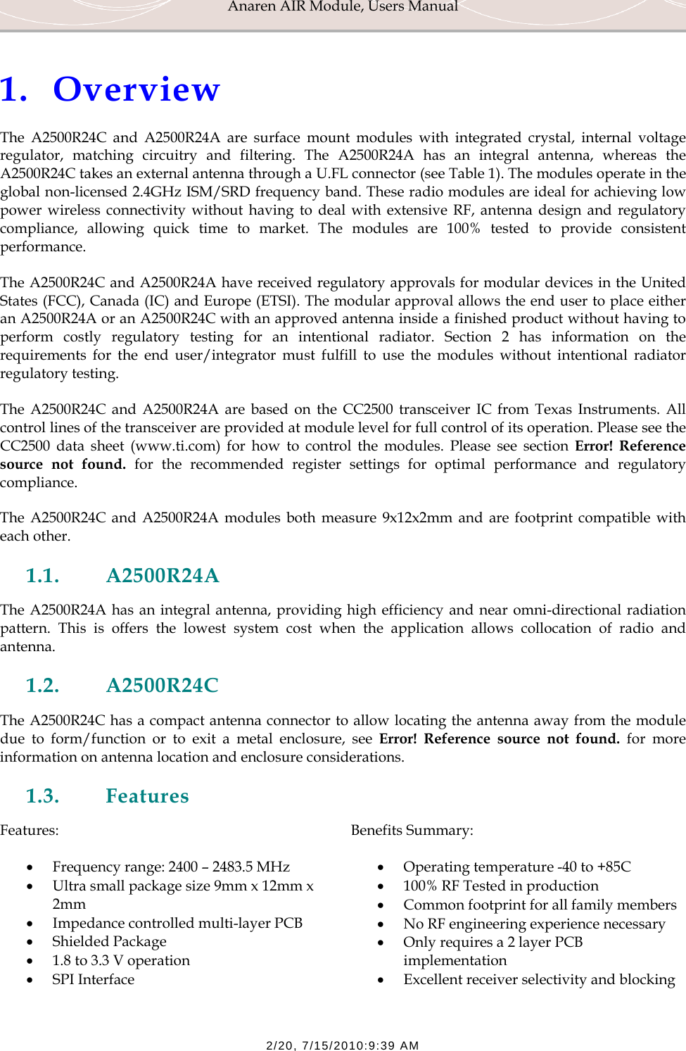 Anaren AIR Module, Users Manual  2/20, 7/15/2010:9:39 AM  1. Overview The A2500R24C and A2500R24A are surface mount modules with integrated crystal, internal voltage regulator, matching circuitry and filtering. The A2500R24A has an integral antenna, whereas the A2500R24C takes an external antenna through a U.FL connector (see Table 1). The modules operate in the global non-licensed 2.4GHz ISM/SRD frequency band. These radio modules are ideal for achieving low power wireless connectivity without having to deal with extensive RF, antenna design and regulatory compliance, allowing quick time to market. The modules are 100% tested to provide consistent performance. The A2500R24C and A2500R24A have received regulatory approvals for modular devices in the United States (FCC), Canada (IC) and Europe (ETSI). The modular approval allows the end user to place either an A2500R24A or an A2500R24C with an approved antenna inside a finished product without having to perform costly regulatory testing for an intentional radiator. Section 2 has information on the requirements for the end user/integrator must fulfill to use the modules without intentional radiator regulatory testing. The A2500R24C and A2500R24A are based on the CC2500 transceiver IC from Texas Instruments. All control lines of the transceiver are provided at module level for full control of its operation. Please see the CC2500 data sheet (www.ti.com) for how to control the modules. Please see section Error! Reference source not found. for the recommended register settings for optimal performance and regulatory compliance. The A2500R24C and A2500R24A modules both measure 9x12x2mm and are footprint compatible with each other. 1.1. A2500R24A The A2500R24A has an integral antenna, providing high efficiency and near omni-directional radiation pattern. This is offers the lowest system cost when the application allows collocation of radio and antenna. 1.2. A2500R24C The A2500R24C has a compact antenna connector to allow locating the antenna away from the module due to form/function or to exit a metal enclosure, see Error! Reference source not found. for more information on antenna location and enclosure considerations.  1.3. Features Features: &bull; Frequency range: 2400 &ndash; 2483.5 MHz &bull; Ultra small package size 9mm x 12mm x 2mm  &bull; Impedance controlled multi-layer PCB &bull; Shielded Package &bull; 1.8 to 3.3 V operation &bull; SPI Interface Benefits Summary: &bull; Operating temperature -40 to +85C &bull; 100% RF Tested in production &bull; Common footprint for all family members &bull; No RF engineering experience necessary &bull; Only requires a 2 layer PCB implementation &bull; Excellent receiver selectivity and blocking 