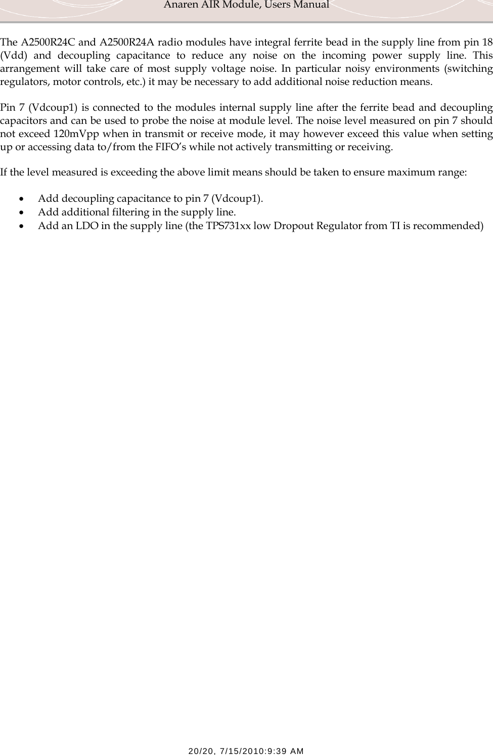 Anaren AIR Module, Users Manual  20/20, 7/15/2010:9:39 AM The A2500R24C and A2500R24A radio modules have integral ferrite bead in the supply line from pin 18 (Vdd) and decoupling capacitance to reduce any noise on the incoming power supply line. This arrangement will take care of most supply voltage noise. In particular noisy environments (switching regulators, motor controls, etc.) it may be necessary to add additional noise reduction means.  Pin 7 (Vdcoup1) is connected to the modules internal supply line after the ferrite bead and decoupling capacitors and can be used to probe the noise at module level. The noise level measured on pin 7 should not exceed 120mVpp when in transmit or receive mode, it may however exceed this value when setting up or accessing data to/from the FIFO&rsquo;s while not actively transmitting or receiving. If the level measured is exceeding the above limit means should be taken to ensure maximum range: &bull; Add decoupling capacitance to pin 7 (Vdcoup1).  &bull; Add additional filtering in the supply line. &bull; Add an LDO in the supply line (the TPS731xx low Dropout Regulator from TI is recommended)   