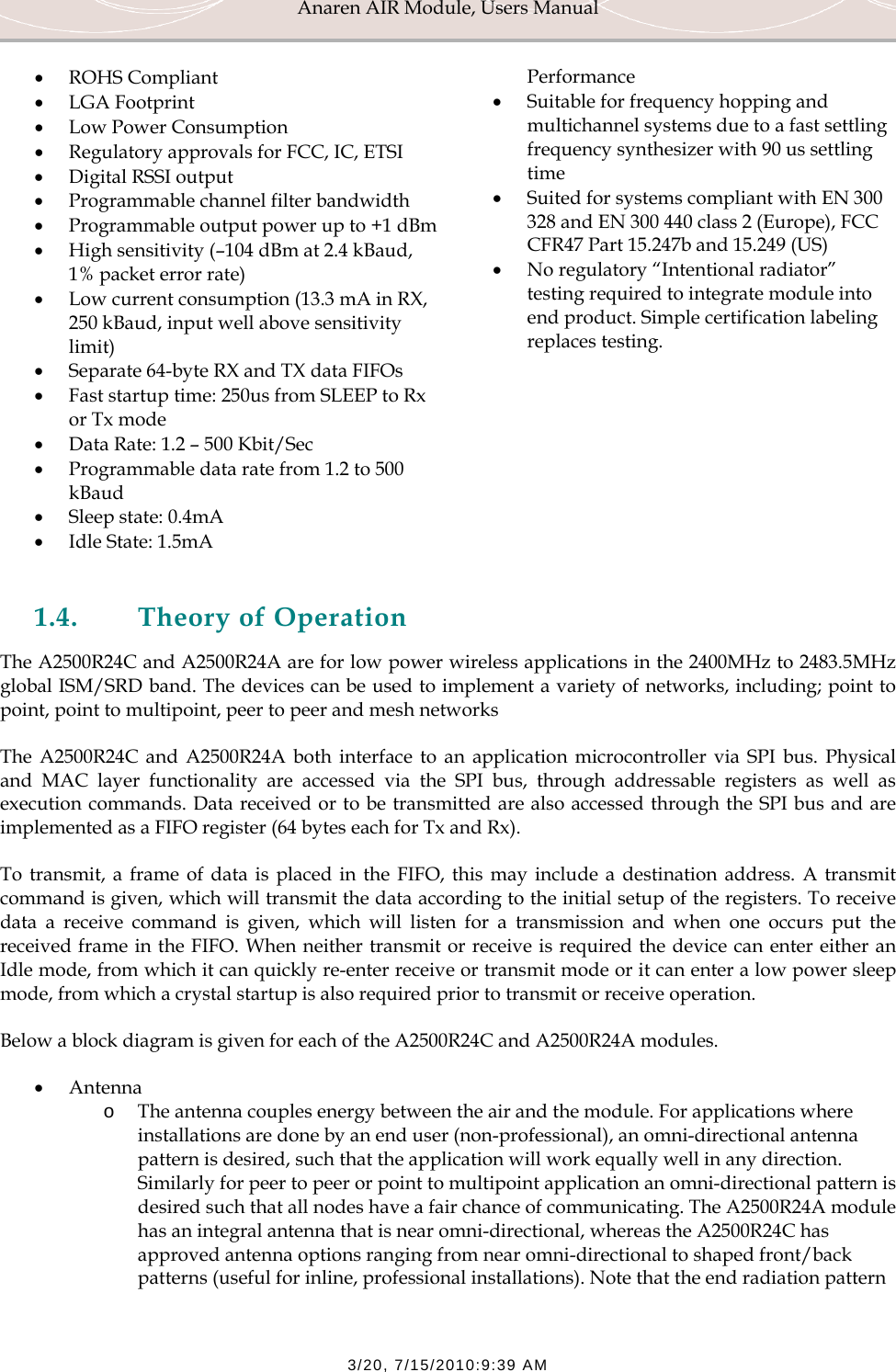 Anaren AIR Module, Users Manual  3/20, 7/15/2010:9:39 AM &bull; ROHS Compliant &bull; LGA Footprint &bull; Low Power Consumption &bull; Regulatory approvals for FCC, IC, ETSI &bull; Digital RSSI output &bull; Programmable channel filter bandwidth &bull; Programmable output power up to +1 dBm &bull; High sensitivity (&ndash;104 dBm at 2.4 kBaud, 1% packet error rate) &bull; Low current consumption (13.3 mA in RX, 250 kBaud, input well above sensitivity limit) &bull; Separate 64-byte RX and TX data FIFOs &bull; Fast startup time: 250us from SLEEP to Rx or Tx mode &bull; Data Rate: 1.2 &ndash; 500 Kbit/Sec &bull; Programmable data rate from 1.2 to 500 kBaud &bull; Sleep state: 0.4mA &bull; Idle State: 1.5mA Performance &bull; Suitable for frequency hopping and multichannel systems due to a fast settling frequency synthesizer with 90 us settling time &bull; Suited for systems compliant with EN 300 328 and EN 300 440 class 2 (Europe), FCC CFR47 Part 15.247b and 15.249 (US) &bull; No regulatory &ldquo;Intentional radiator&rdquo; testing required to integrate module into end product. Simple certification labeling replaces testing.  1.4. Theory of Operation The A2500R24C and A2500R24A are for low power wireless applications in the 2400MHz to 2483.5MHz global ISM/SRD band. The devices can be used to implement a variety of networks, including; point to point, point to multipoint, peer to peer and mesh networks The A2500R24C and A2500R24A both interface to an application microcontroller via SPI bus. Physical and MAC layer functionality are accessed via the SPI bus, through addressable registers as well as execution commands. Data received or to be transmitted are also accessed through the SPI bus and are implemented as a FIFO register (64 bytes each for Tx and Rx).  To transmit, a frame of data is placed in the FIFO, this may include a destination address. A transmit command is given, which will transmit the data according to the initial setup of the registers. To receive data a receive command is given, which will listen for a transmission and when one occurs put the received frame in the FIFO. When neither transmit or receive is required the device can enter either an Idle mode, from which it can quickly re-enter receive or transmit mode or it can enter a low power sleep mode, from which a crystal startup is also required prior to transmit or receive operation. Below a block diagram is given for each of the A2500R24C and A2500R24A modules. &bull; Antenna o The antenna couples energy between the air and the module. For applications where installations are done by an end user (non-professional), an omni-directional antenna pattern is desired, such that the application will work equally well in any direction. Similarly for peer to peer or point to multipoint application an omni-directional pattern is desired such that all nodes have a fair chance of communicating. The A2500R24A module has an integral antenna that is near omni-directional, whereas the A2500R24C has approved antenna options ranging from near omni-directional to shaped front/back patterns (useful for inline, professional installations). Note that the end radiation pattern 