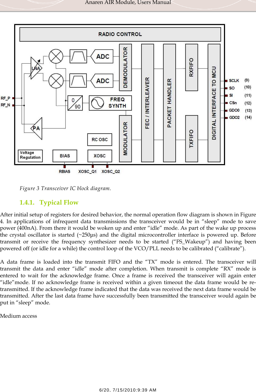 Anaren AIR Module, Users Manual  6/20, 7/15/2010:9:39 AM  Figure 3 Transceiver IC block diagram. 1.4.1. Typical Flow After initial setup of registers for desired behavior, the normal operation flow diagram is shown in Figure 4. In applications of infrequent data transmissions the transceiver would be in &ldquo;sleep&rdquo; mode to save power (400nA). From there it would be woken up and enter &ldquo;idle&rdquo; mode. As part of the wake up process the crystal oscillator is started (~250&micro;s) and the digital microcontroller interface is powered up. Before transmit or receive the frequency synthesizer needs to be started (&ldquo;FS_Wakeup&rdquo;) and having been powered off (or idle for a while) the control loop of the VCO/PLL needs to be calibrated (&ldquo;calibrate&rdquo;). A data frame is loaded into the transmit FIFO and the &ldquo;TX&rdquo; mode is entered. The transceiver will transmit the data and enter &ldquo;idle&rdquo; mode after completion. When transmit is complete &ldquo;RX&rdquo; mode is entered to wait for the acknowledge frame. Once a frame is received the transceiver will again enter &ldquo;idle&rdquo;mode. If no acknowledge frame is received within a given timeout the data frame would be re-transmitted. If the acknowledge frame indicated that the data was received the next data frame would be transmitted. After the last data frame have successfully been transmitted the transceiver would again be put in &ldquo;sleep&rdquo; mode. Medium access  