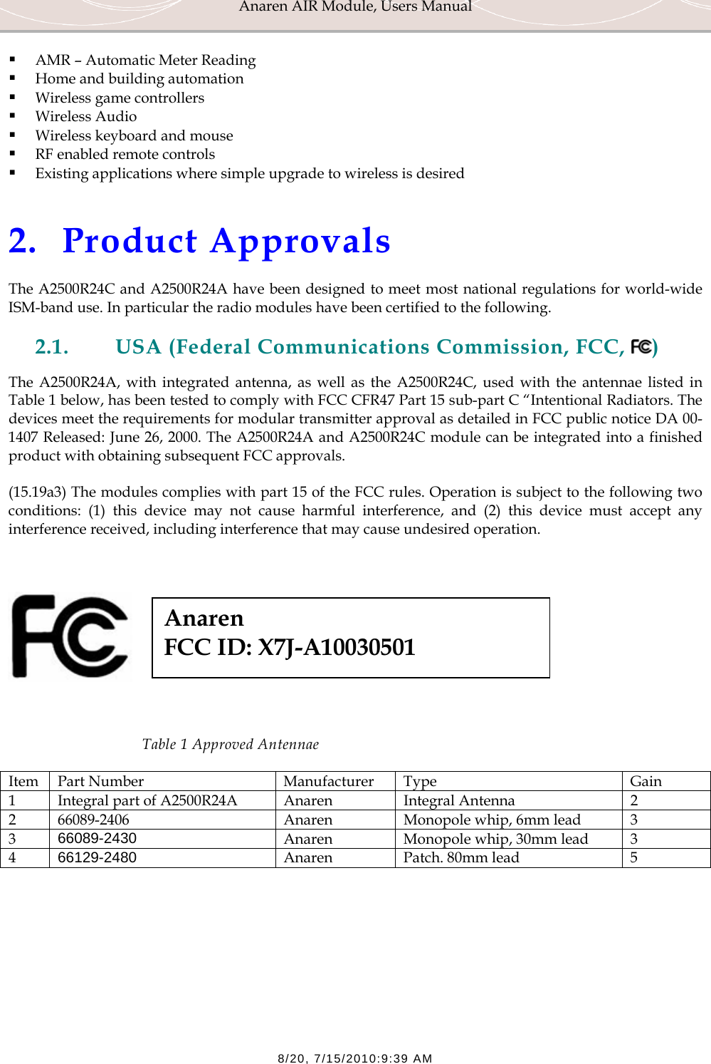 Anaren AIR Module, Users Manual  8/20, 7/15/2010:9:39 AM  AMR &ndash; Automatic Meter Reading  Home and building automation  Wireless game controllers  Wireless Audio  Wireless keyboard and mouse  RF enabled remote controls  Existing applications where simple upgrade to wireless is desired   2. Product Approvals The A2500R24C and A2500R24A have been designed to meet most national regulations for world-wide ISM-band use. In particular the radio modules have been certified to the following.  2.1. USA (Federal Communications Commission, FCC,  ) The A2500R24A, with integrated antenna, as well as the A2500R24C, used with the antennae listed in Table 1 below, has been tested to comply with FCC CFR47 Part 15 sub-part C &ldquo;Intentional Radiators. The devices meet the requirements for modular transmitter approval as detailed in FCC public notice DA 00-1407 Released: June 26, 2000. The A2500R24A and A2500R24C module can be integrated into a finished product with obtaining subsequent FCC approvals. (15.19a3) The modules complies with part 15 of the FCC rules. Operation is subject to the following two conditions: (1) this device may not cause harmful interference, and (2) this device must accept any interference received, including interference that may cause undesired operation.       Table 1 Approved Antennae Item Part Number  Manufacturer  Type  Gain 1  Integral part of A2500R24A  Anaren  Integral Antenna  2 2  66089-2406  Anaren  Monopole whip, 6mm lead  3 3  66089-2430  Anaren  Monopole whip, 30mm lead  3 4  66129-2480  Anaren  Patch. 80mm lead  5   Anaren  FCC ID: X7J-A10030501 