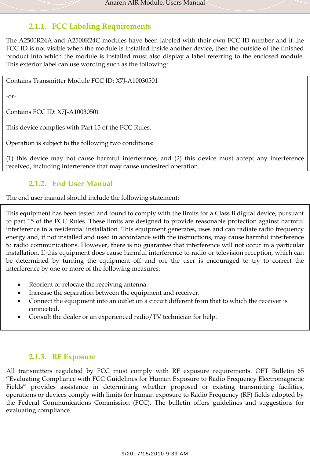 Anaren AIR Module, Users Manual  9/20, 7/15/2010:9:39 AM 2.1.1. FCC Labeling Requirements The A2500R24A and A2500R24C modules have been labeled with their own FCC ID number and if the FCC ID is not visible when the module is installed inside another device, then the outside of the finished product into which the module is installed must also display a label referring to the enclosed module. This exterior label can use wording such as the following: Contains Transmitter Module FCC ID: X7J-A10030501 -or- Contains FCC ID: X7J-A10030501 This device complies with Part 15 of the FCC Rules.  Operation is subject to the following two conditions:  (1) this device may not cause harmful interference, and (2) this device must accept any interference received, including interference that may cause undesired operation. 2.1.2. End User Manual The end user manual should include the following statement: This equipment has been tested and found to comply with the limits for a Class B digital device, pursuant to part 15 of the FCC Rules. These limits are designed to provide reasonable protection against harmful interference in a residential installation. This equipment generates, uses and can radiate radio frequency energy and, if not installed and used in accordance with the instructions, may cause harmful interference to radio communications. However, there is no guarantee that interference will not occur in a particular installation. If this equipment does cause harmful interference to radio or television reception, which can be determined by turning the equipment off and on, the user is encouraged to try to correct the interference by one or more of the following measures:  &bull; Reorient or relocate the receiving antenna. &bull; Increase the separation between the equipment and receiver. &bull; Connect the equipment into an outlet on a circuit different from that to which the receiver is connected. &bull; Consult the dealer or an experienced radio/TV technician for help.   2.1.3. RF Exposure All transmitters regulated by FCC must comply with RF exposure requirements. OET Bulletin 65 &ldquo;Evaluating Compliance with FCC Guidelines for Human Exposure to Radio Frequency Electromagnetic Fields&rdquo; provides assistance in determining whether proposed or existing transmitting facilities, operations or devices comply with limits for human exposure to Radio Frequency (RF) fields adopted by the Federal Communications Commission (FCC). The bulletin offers guidelines and suggestions for evaluating compliance. 
