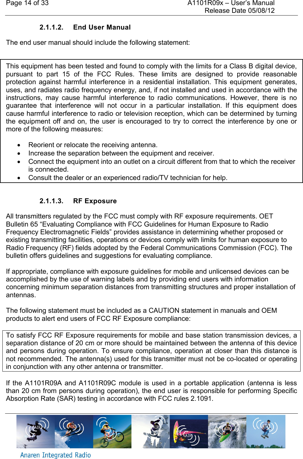 Page 14 of 33    A1101R09x &ndash; User&rsquo;s Manual     Release Date 05/08/12     2.1.1.2.  End User Manual The end user manual should include the following statement:   This equipment has been tested and found to comply with the limits for a Class B digital device, pursuant  to  part  15  of  the  FCC  Rules.  These  limits  are  designed  to  provide  reasonable protection  against  harmful interference  in  a  residential  installation.  This equipment  generates, uses, and radiates radio frequency energy, and, if not installed and used in accordance with the instructions,  may  cause  harmful  interference  to  radio  communications.  However,  there  is  no guarantee  that  interference  will  not  occur  in  a  particular  installation.  If  this  equipment  does cause harmful interference to radio or television reception, which can be determined by turning the  equipment off  and  on,  the  user  is  encouraged to  try  to  correct  the  interference by  one  or more of the following measures:    Reorient or relocate the receiving antenna.   Increase the separation between the equipment and receiver.   Connect the equipment into an outlet on a circuit different from that to which the receiver is connected.   Consult the dealer or an experienced radio/TV technician for help.  2.1.1.3.  RF Exposure All transmitters regulated by the FCC must comply with RF exposure requirements. OET Bulletin 65 &ldquo;Evaluating Compliance with FCC Guidelines for Human Exposure to Radio Frequency Electromagnetic Fields&rdquo; provides assistance in determining whether proposed or existing transmitting facilities, operations or devices comply with limits for human exposure to Radio Frequency (RF) fields adopted by the Federal Communications Commission (FCC). The bulletin offers guidelines and suggestions for evaluating compliance.  If appropriate, compliance with exposure guidelines for mobile and unlicensed devices can be accomplished by the use of warning labels and by providing end users with information concerning minimum separation distances from transmitting structures and proper installation of antennas.  The following statement must be included as a CAUTION statement in manuals and OEM products to alert end users of FCC RF Exposure compliance:  To satisfy FCC RF Exposure requirements for mobile and base station transmission devices, a separation distance of 20 cm or more should be maintained between the antenna of this device and persons during operation. To ensure compliance, operation at closer than this distance is not recommended. The antenna(s) used for this transmitter must not be co-located or operating in conjunction with any other antenna or transmitter. If  the  A1101R09A and  A1101R09C  module  is  used  in  a  portable  application  (antenna  is  less than 20 cm from persons during operation), the end user is responsible for performing Specific Absorption Rate (SAR) testing in accordance with FCC rules 2.1091. 