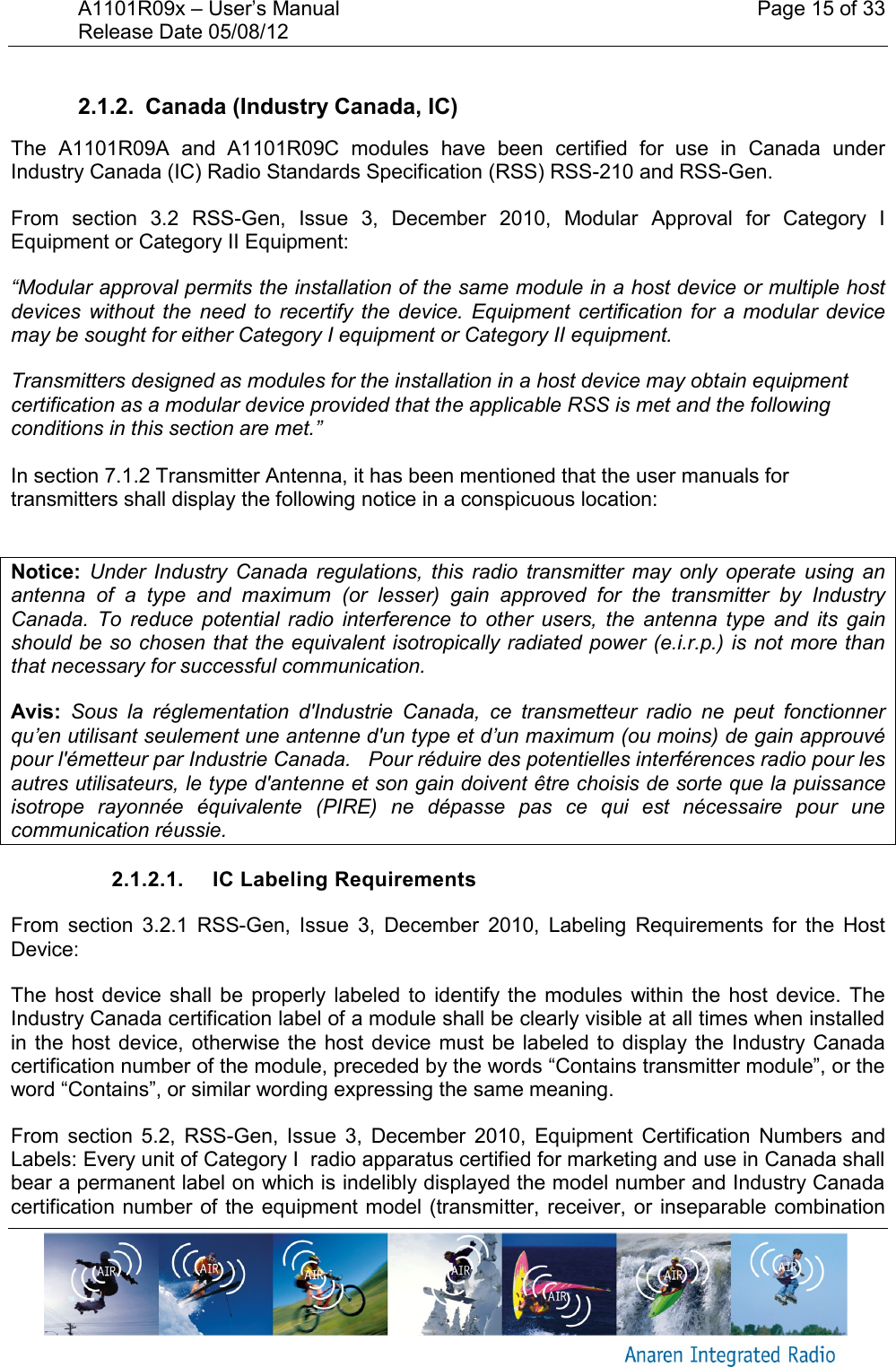 A1101R09x &ndash; User&rsquo;s Manual    Page 15 of 33 Release Date 05/08/12        2.1.2.  Canada (Industry Canada, IC) The  A1101R09A  and  A1101R09C  modules  have  been  certified  for  use  in  Canada  under Industry Canada (IC) Radio Standards Specification (RSS) RSS-210 and RSS-Gen. From  section  3.2  RSS-Gen,  Issue  3,  December  2010,  Modular  Approval  for  Category  I Equipment or Category II Equipment: &ldquo;Modular approval permits the installation of the same module in a host device or multiple host devices  without  the  need  to  recertify  the  device.  Equipment  certification for  a  modular  device may be sought for either Category I equipment or Category II equipment. Transmitters designed as modules for the installation in a host device may obtain equipment certification as a modular device provided that the applicable RSS is met and the following conditions in this section are met.&rdquo;  In section 7.1.2 Transmitter Antenna, it has been mentioned that the user manuals for transmitters shall display the following notice in a conspicuous location:  Notice:  Under  Industry  Canada  regulations,  this  radio  transmitter  may  only  operate  using  an antenna  of  a  type  and  maximum  (or  lesser)  gain  approved  for  the  transmitter  by  Industry Canada.  To  reduce  potential  radio  interference  to  other  users,  the  antenna  type  and  its  gain should be so chosen that the equivalent isotropically radiated power (e.i.r.p.) is not more than that necessary for successful communication. Avis:  Sous  la  r&eacute;glementation  d'Industrie  Canada,  ce  transmetteur  radio  ne  peut  fonctionner qu&rsquo;en utilisant seulement une antenne d'un type et d&rsquo;un maximum (ou moins) de gain approuv&eacute; pour l'&eacute;metteur par Industrie Canada.   Pour r&eacute;duire des potentielles interf&eacute;rences radio pour les autres utilisateurs, le type d'antenne et son gain doivent &ecirc;tre choisis de sorte que la puissance isotrope  rayonn&eacute;e  &eacute;quivalente  (PIRE)  ne  d&eacute;passe  pas  ce  qui  est  n&eacute;cessaire  pour  une communication r&eacute;ussie. 2.1.2.1.  IC Labeling Requirements From  section  3.2.1 RSS-Gen,  Issue  3,  December  2010,  Labeling  Requirements  for  the  Host Device: The  host  device  shall  be  properly  labeled  to  identify  the  modules  within the  host  device.  The Industry Canada certification label of a module shall be clearly visible at all times when installed in the  host device,  otherwise the  host device  must  be labeled to  display  the Industry Canada certification number of the module, preceded by the words &ldquo;Contains transmitter module&rdquo;, or the word &ldquo;Contains&rdquo;, or similar wording expressing the same meaning. From  section  5.2,  RSS-Gen,  Issue  3,  December  2010,  Equipment  Certification  Numbers  and Labels: Every unit of Category I  radio apparatus certified for marketing and use in Canada shall bear a permanent label on which is indelibly displayed the model number and Industry Canada certification number of  the equipment model (transmitter, receiver, or  inseparable combination 