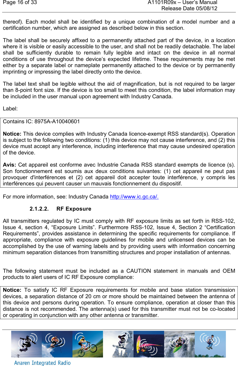 Page 16 of 33    A1101R09x &ndash; User&rsquo;s Manual     Release Date 05/08/12     thereof).  Each  model  shall  be  identified  by  a  unique  combination  of  a  model  number  and  a certification number, which are assigned as described below in this section.    The label  shall be securely affixed to  a permanently attached part of the device, in  a location where it is visible or easily accessible to the user, and shall not be readily detachable. The label shall  be  sufficiently  durable  to  remain  fully  legible  and  intact  on  the  device  in  all  normal conditions  of  use  throughout  the  device&rsquo;s  expected  lifetime.  These requirements  may  be  met either by a separate label or nameplate permanently attached to the device or by permanently imprinting or impressing the label directly onto the device.    The label text shall be legible without the aid of magnification, but is not required to be  larger than 8-point font size. If the device is too small to meet this condition, the label information may be included in the user manual upon agreement with Industry Canada. Label: Contains IC: 8975A-A10040601 Notice: This device complies with Industry Canada licence-exempt RSS standard(s). Operation is subject to the following two conditions: (1) this device may not cause interference, and (2) this device must accept any interference, including interference that may cause undesired operation of the device.  Avis: Cet appareil est conforme avec Industrie Canada RSS standard exempts de licence (s). Son  fonctionnement  est  soumis  aux  deux  conditions  suivantes:  (1)  cet  appareil  ne  peut  pas provoquer  d'interf&eacute;rences  et  (2)  cet  appareil  doit  accepter  toute  interf&eacute;rence,  y  compris  les interf&eacute;rences qui peuvent causer un mauvais fonctionnement du dispositif. For more information, see: Industry Canada http://www.ic.gc.ca/. 2.1.2.2.  RF Exposure All transmitters regulated by IC must comply with RF exposure limits as set forth in RSS-102, Issue  4,  section  4,  &ldquo;Exposure  Limits&rdquo;.  Furthermore RSS-102,  Issue  4,  Section  2  &ldquo;Certification Requirements&rdquo;, provides assistance in determining the specific requirements for compliance. If appropriate,  compliance  with  exposure  guidelines  for  mobile  and  unlicensed  devices  can  be accomplished by the use of warning labels and by providing users with information concerning minimum separation distances from transmitting structures and proper installation of antennas.  The  following  statement  must  be  included  as  a  CAUTION  statement  in  manuals  and  OEM products to alert users of IC RF Exposure compliance: Notice:  To  satisfy  IC  RF  Exposure  requirements  for  mobile  and  base  station  transmission devices, a separation distance of 20 cm or more should be maintained between the antenna of this device and persons during operation. To ensure compliance, operation at  closer than this distance is not recommended. The antenna(s) used for this transmitter must not be co-located or operating in conjunction with any other antenna or transmitter. 