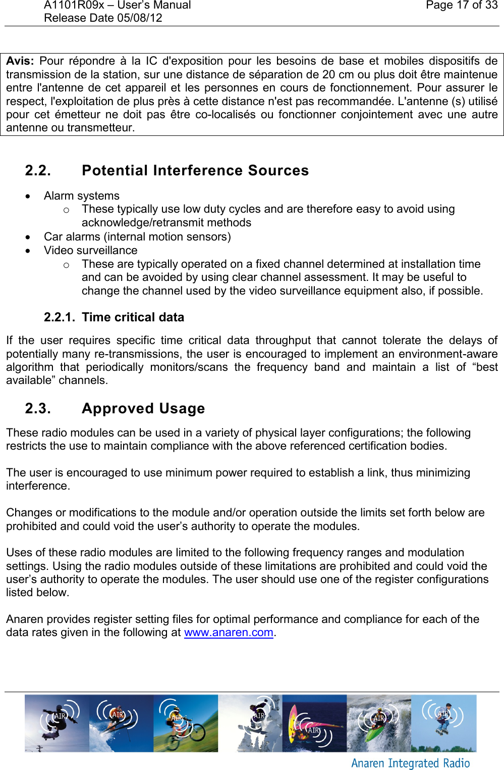 A1101R09x &ndash; User&rsquo;s Manual    Page 17 of 33 Release Date 05/08/12        Avis:  Pour  r&eacute;pondre  &agrave;  la  IC  d'exposition  pour  les  besoins  de  base  et  mobiles  dispositifs  de transmission de la station, sur une distance de s&eacute;paration de 20 cm ou plus doit &ecirc;tre maintenue entre l'antenne de  cet appareil et les  personnes  en cours de  fonctionnement.  Pour assurer le respect, l'exploitation de plus pr&egrave;s &agrave; cette distance n'est pas recommand&eacute;e. L'antenne (s) utilis&eacute; pour  cet  &eacute;metteur  ne  doit  pas  &ecirc;tre  co-localis&eacute;s  ou  fonctionner  conjointement  avec  une  autre antenne ou transmetteur.  2.2.  Potential Interference Sources   Alarm systems o  These typically use low duty cycles and are therefore easy to avoid using acknowledge/retransmit methods   Car alarms (internal motion sensors)   Video surveillance o  These are typically operated on a fixed channel determined at installation time and can be avoided by using clear channel assessment. It may be useful to change the channel used by the video surveillance equipment also, if possible. 2.2.1.  Time critical data If  the  user  requires  specific  time  critical  data  throughput  that  cannot  tolerate  the  delays  of potentially many re-transmissions, the user is encouraged to implement an environment-aware algorithm  that  periodically  monitors/scans  the  frequency  band  and  maintain  a  list  of  &ldquo;best available&rdquo; channels. 2.3.  Approved Usage These radio modules can be used in a variety of physical layer configurations; the following restricts the use to maintain compliance with the above referenced certification bodies.  The user is encouraged to use minimum power required to establish a link, thus minimizing interference.  Changes or modifications to the module and/or operation outside the limits set forth below are prohibited and could void the user&rsquo;s authority to operate the modules.  Uses of these radio modules are limited to the following frequency ranges and modulation settings. Using the radio modules outside of these limitations are prohibited and could void the user&rsquo;s authority to operate the modules. The user should use one of the register configurations listed below.  Anaren provides register setting files for optimal performance and compliance for each of the data rates given in the following at www.anaren.com.  