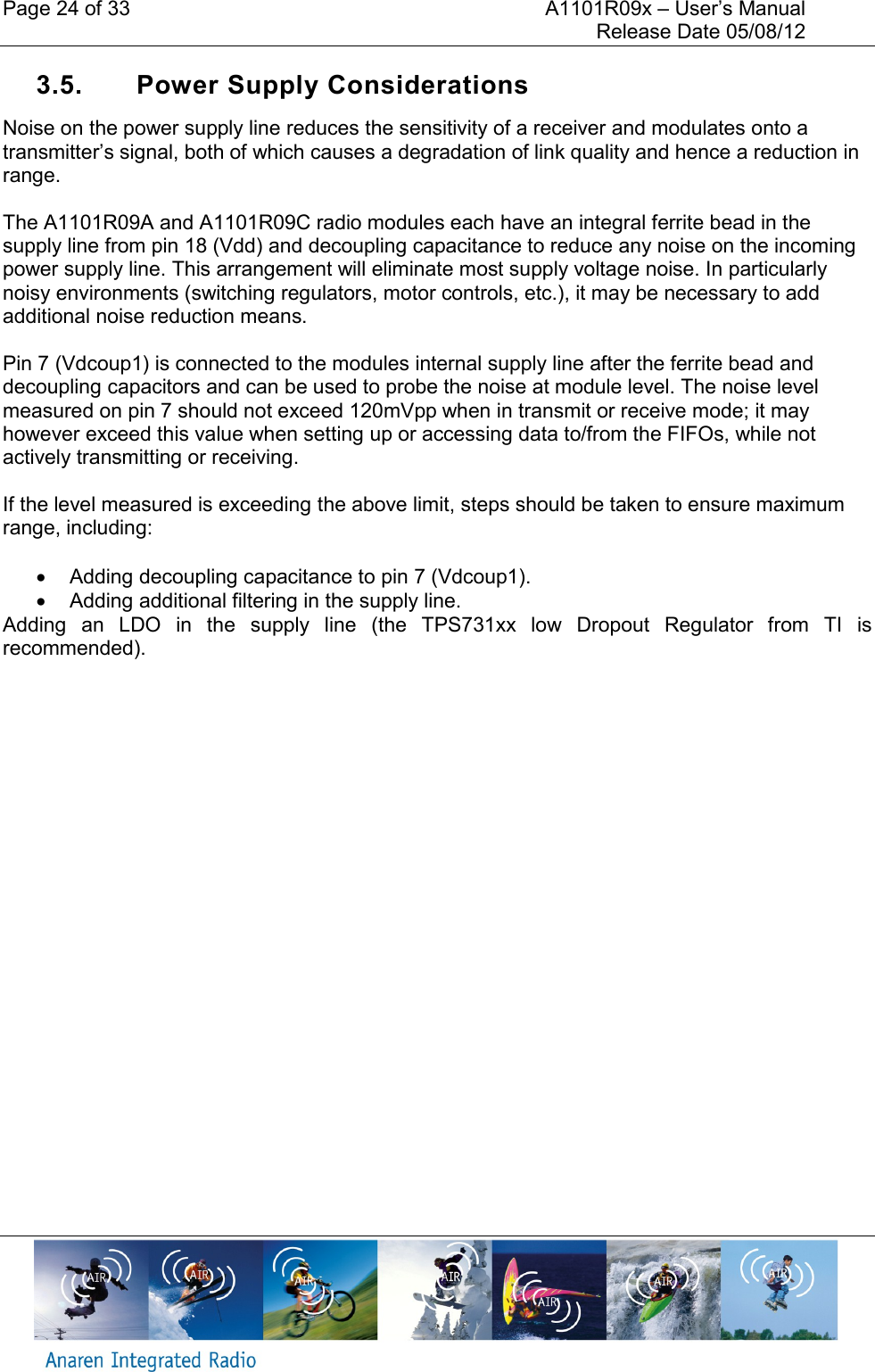 Page 24 of 33    A1101R09x &ndash; User&rsquo;s Manual     Release Date 05/08/12     3.5.  Power Supply Considerations Noise on the power supply line reduces the sensitivity of a receiver and modulates onto a transmitter&rsquo;s signal, both of which causes a degradation of link quality and hence a reduction in range.   The A1101R09A and A1101R09C radio modules each have an integral ferrite bead in the supply line from pin 18 (Vdd) and decoupling capacitance to reduce any noise on the incoming power supply line. This arrangement will eliminate most supply voltage noise. In particularly noisy environments (switching regulators, motor controls, etc.), it may be necessary to add additional noise reduction means.  Pin 7 (Vdcoup1) is connected to the modules internal supply line after the ferrite bead and decoupling capacitors and can be used to probe the noise at module level. The noise level measured on pin 7 should not exceed 120mVpp when in transmit or receive mode; it may however exceed this value when setting up or accessing data to/from the FIFOs, while not actively transmitting or receiving.  If the level measured is exceeding the above limit, steps should be taken to ensure maximum range, including:    Adding decoupling capacitance to pin 7 (Vdcoup1).   Adding additional filtering in the supply line. Adding  an  LDO  in  the  supply  line  (the  TPS731xx  low  Dropout  Regulator  from  TI  is recommended).    