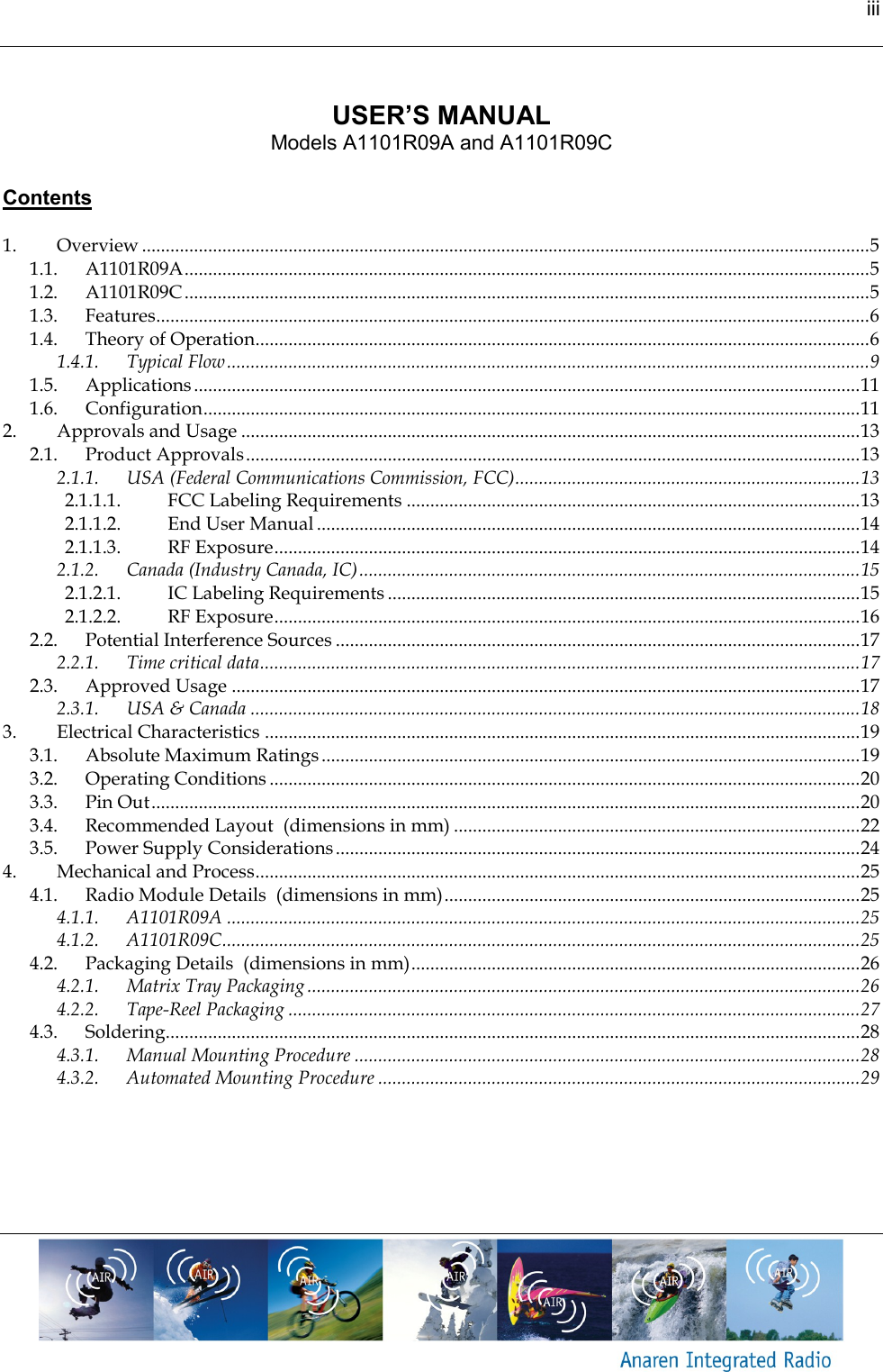 iii      USER&rsquo;S MANUAL Models A1101R09A and A1101R09C   Contents  1. Overview .......................................................................................................................................................... 5 1.1. A1101R09A ................................................................................................................................................. 5 1.2. A1101R09C ................................................................................................................................................. 5 1.3. Features....................................................................................................................................................... 6 1.4. Theory of Operation.................................................................................................................................. 6 1.4.1. Typical Flow ........................................................................................................................................ 9 1.5. Applications ............................................................................................................................................. 11 1.6. Configuration ........................................................................................................................................... 11 2. Approvals and Usage ................................................................................................................................... 13 2.1. Product Approvals .................................................................................................................................. 13 2.1.1. USA (Federal Communications Commission, FCC) ......................................................................... 13 2.1.1.1. FCC Labeling Requirements ................................................................................................ 13 2.1.1.2. End User Manual ................................................................................................................... 14 2.1.1.3. RF Exposure ............................................................................................................................ 14 2.1.2. Canada (Industry Canada, IC) .......................................................................................................... 15 2.1.2.1. IC Labeling Requirements .................................................................................................... 15 2.1.2.2. RF Exposure ............................................................................................................................ 16 2.2. Potential Interference Sources ............................................................................................................... 17 2.2.1. Time critical data ............................................................................................................................... 17 2.3. Approved Usage ..................................................................................................................................... 17 2.3.1. USA &amp; Canada ................................................................................................................................. 18 3. Electrical Characteristics .............................................................................................................................. 19 3.1. Absolute Maximum Ratings .................................................................................................................. 19 3.2. Operating Conditions ............................................................................................................................. 20 3.3. Pin Out ...................................................................................................................................................... 20 3.4. Recommended Layout  (dimensions in mm) ...................................................................................... 22 3.5. Power Supply Considerations ............................................................................................................... 24 4. Mechanical and Process ................................................................................................................................ 25 4.1. Radio Module Details  (dimensions in mm) ........................................................................................ 25 4.1.1. A1101R09A ...................................................................................................................................... 25 4.1.2. A1101R09C ....................................................................................................................................... 25 4.2. Packaging Details  (dimensions in mm) ............................................................................................... 26 4.2.1. Matrix Tray Packaging ..................................................................................................................... 26 4.2.2. Tape-Reel Packaging ......................................................................................................................... 27 4.3. Soldering................................................................................................................................................... 28 4.3.1. Manual Mounting Procedure ........................................................................................................... 28 4.3.2. Automated Mounting Procedure ...................................................................................................... 29    