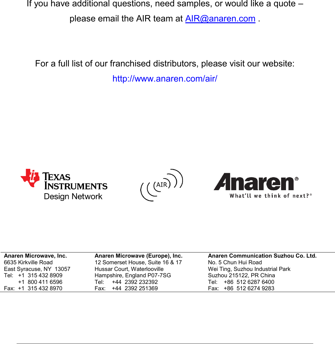            If you have additional questions, need samples, or would like a quote &ndash;  please email the AIR team at AIR@anaren.com .    For a full list of our franchised distributors, please visit our website: http://www.anaren.com/air/                      Anaren Microwave, Inc. 6635 Kirkville Road East Syracuse, NY  13057 Tel:   +1  315 432 8909          +1  800 411 6596 Fax:  +1  315 432 8970 Anaren Microwave (Europe), Inc. 12 Somerset House, Suite 16 &amp; 17 Hussar Court, Waterlooville Hampshire, England P07-7SG Tel:     +44  2392 232392 Fax:    +44  2392 251369 Anaren Communication Suzhou Co. Ltd. No. 5 Chun Hui Road Wei Ting, Suzhou Industrial Park Suzhou 215122, PR China Tel:    +86  512 6287 6400 Fax:   +86  512 6274 9283     Attach distributor contact information here 