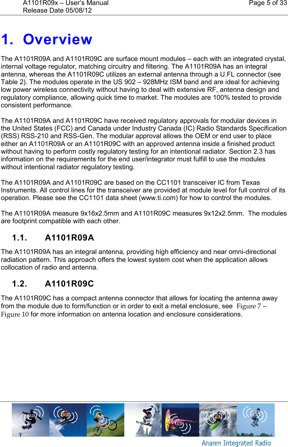 A1101R09x &ndash; User&rsquo;s Manual    Page 5 of 33 Release Date 05/08/12        1. Overview The A1101R09A and A1101R09C are surface mount modules &ndash; each with an integrated crystal, internal voltage regulator, matching circuitry and filtering. The A1101R09A has an integral antenna, whereas the A1101R09C utilizes an external antenna through a U.FL connector (see Table 2). The modules operate in the US 902 &ndash; 928MHz ISM band and are ideal for achieving low power wireless connectivity without having to deal with extensive RF, antenna design and regulatory compliance, allowing quick time to market. The modules are 100% tested to provide consistent performance.  The A1101R09A and A1101R09C have received regulatory approvals for modular devices in the United States (FCC) and Canada under Industry Canada (IC) Radio Standards Specification (RSS) RSS-210 and RSS-Gen. The modular approval allows the OEM or end user to place either an A1101R09A or an A1101R09C with an approved antenna inside a finished product without having to perform costly regulatory testing for an intentional radiator. Section 2.3 has information on the requirements for the end user/integrator must fulfill to use the modules without intentional radiator regulatory testing.  The A1101R09A and A1101R09C are based on the CC1101 transceiver IC from Texas Instruments. All control lines for the transceiver are provided at module level for full control of its operation. Please see the CC1101 data sheet (www.ti.com) for how to control the modules.   The A1101R09A measure 9x16x2.5mm and A1101R09C measures 9x12x2.5mm.  The modules are footprint compatible with each other.  1.1.  A1101R09A The A1101R09A has an integral antenna, providing high efficiency and near omni-directional radiation pattern. This approach offers the lowest system cost when the application allows collocation of radio and antenna.  1.2.  A1101R09C The A1101R09C has a compact antenna connector that allows for locating the antenna away from the module due to form/function or in order to exit a metal enclosure, see  Figure 7 &ndash; Figure 10 for more information on antenna location and enclosure considerations.   
