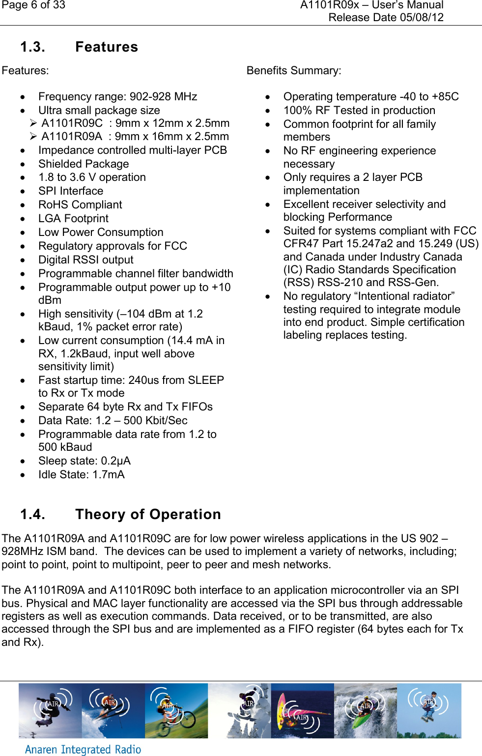 Page 6 of 33    A1101R09x &ndash; User&rsquo;s Manual     Release Date 05/08/12     1.3.  Features Features:   Frequency range: 902-928 MHz   Ultra small package size    A1101R09C  : 9mm x 12mm x 2.5mm   A1101R09A  : 9mm x 16mm x 2.5mm   Impedance controlled multi-layer PCB   Shielded Package   1.8 to 3.6 V operation   SPI Interface   RoHS Compliant   LGA Footprint   Low Power Consumption   Regulatory approvals for FCC   Digital RSSI output   Programmable channel filter bandwidth   Programmable output power up to +10 dBm   High sensitivity (&ndash;104 dBm at 1.2 kBaud, 1% packet error rate)   Low current consumption (14.4 mA in RX, 1.2kBaud, input well above sensitivity limit)   Fast startup time: 240us from SLEEP to Rx or Tx mode   Separate 64 byte Rx and Tx FIFOs   Data Rate: 1.2 &ndash; 500 Kbit/Sec   Programmable data rate from 1.2 to 500 kBaud   Sleep state: 0.2&micro;A   Idle State: 1.7mA Benefits Summary:   Operating temperature -40 to +85C   100% RF Tested in production   Common footprint for all family members   No RF engineering experience necessary   Only requires a 2 layer PCB implementation   Excellent receiver selectivity and blocking Performance   Suited for systems compliant with FCC CFR47 Part 15.247a2 and 15.249 (US) and Canada under Industry Canada (IC) Radio Standards Specification (RSS) RSS-210 and RSS-Gen.  No regulatory &ldquo;Intentional radiator&rdquo; testing required to integrate module into end product. Simple certification labeling replaces testing.  1.4.  Theory of Operation The A1101R09A and A1101R09C are for low power wireless applications in the US 902 &ndash; 928MHz ISM band.  The devices can be used to implement a variety of networks, including; point to point, point to multipoint, peer to peer and mesh networks.  The A1101R09A and A1101R09C both interface to an application microcontroller via an SPI bus. Physical and MAC layer functionality are accessed via the SPI bus through addressable registers as well as execution commands. Data received, or to be transmitted, are also accessed through the SPI bus and are implemented as a FIFO register (64 bytes each for Tx and Rx).    
