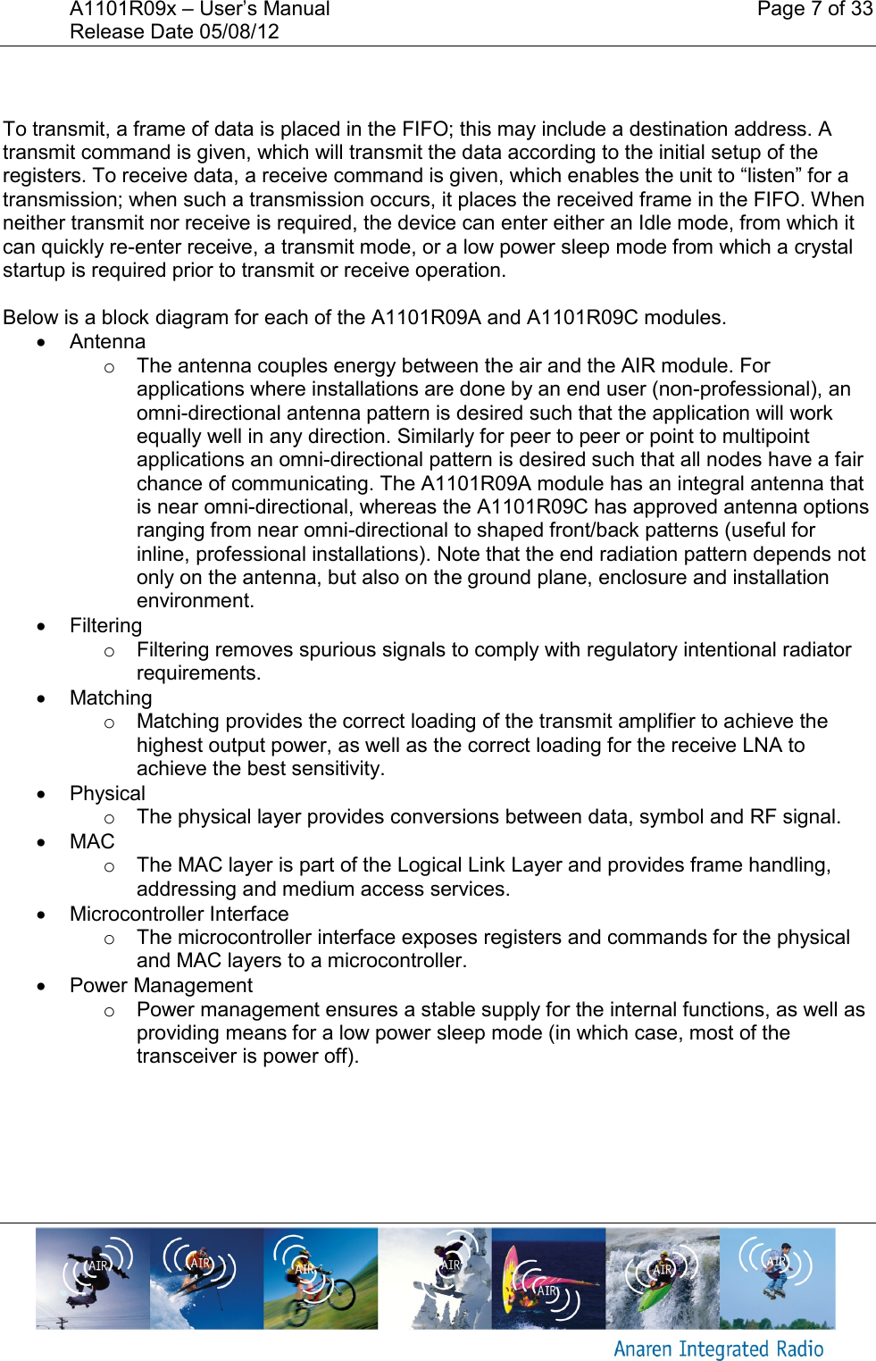 A1101R09x &ndash; User&rsquo;s Manual    Page 7 of 33 Release Date 05/08/12         To transmit, a frame of data is placed in the FIFO; this may include a destination address. A transmit command is given, which will transmit the data according to the initial setup of the registers. To receive data, a receive command is given, which enables the unit to &ldquo;listen&rdquo; for a transmission; when such a transmission occurs, it places the received frame in the FIFO. When neither transmit nor receive is required, the device can enter either an Idle mode, from which it can quickly re-enter receive, a transmit mode, or a low power sleep mode from which a crystal startup is required prior to transmit or receive operation.  Below is a block diagram for each of the A1101R09A and A1101R09C modules.   Antenna o  The antenna couples energy between the air and the AIR module. For applications where installations are done by an end user (non-professional), an omni-directional antenna pattern is desired such that the application will work equally well in any direction. Similarly for peer to peer or point to multipoint applications an omni-directional pattern is desired such that all nodes have a fair chance of communicating. The A1101R09A module has an integral antenna that is near omni-directional, whereas the A1101R09C has approved antenna options ranging from near omni-directional to shaped front/back patterns (useful for inline, professional installations). Note that the end radiation pattern depends not only on the antenna, but also on the ground plane, enclosure and installation environment.   Filtering o  Filtering removes spurious signals to comply with regulatory intentional radiator requirements.   Matching o  Matching provides the correct loading of the transmit amplifier to achieve the highest output power, as well as the correct loading for the receive LNA to achieve the best sensitivity.   Physical o  The physical layer provides conversions between data, symbol and RF signal.    MAC o  The MAC layer is part of the Logical Link Layer and provides frame handling, addressing and medium access services.    Microcontroller Interface o  The microcontroller interface exposes registers and commands for the physical and MAC layers to a microcontroller.   Power Management o  Power management ensures a stable supply for the internal functions, as well as providing means for a low power sleep mode (in which case, most of the transceiver is power off).  