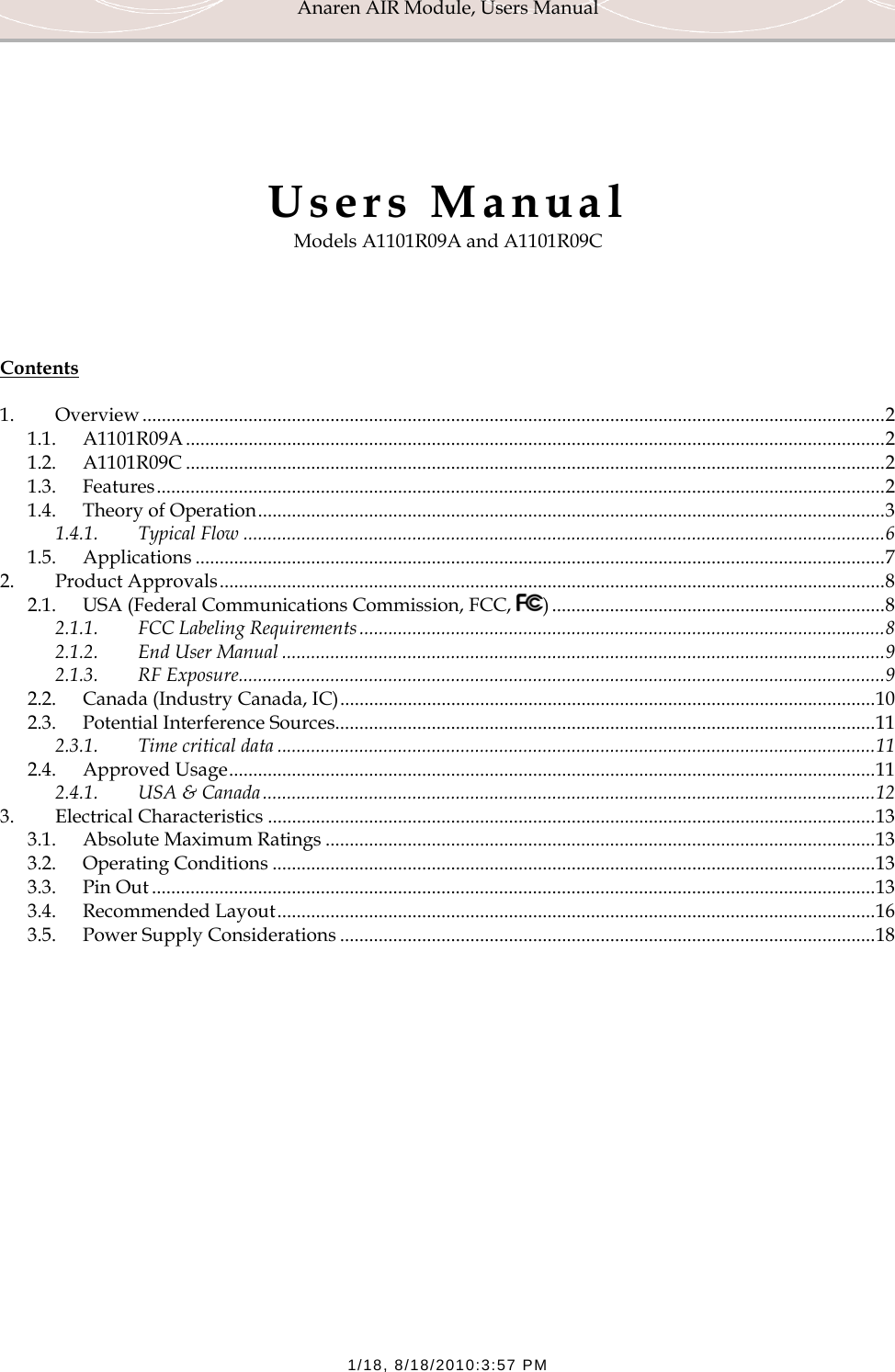 Anaren AIR Module, Users Manual  1/18, 8/18/2010:3:57 PM     Users Manual Models A1101R09A and A1101R09C     Contents  1. Overview .......................................................................................................................................................... 2 1.1. A1101R09A ................................................................................................................................................. 2 1.2. A1101R09C ................................................................................................................................................. 2 1.3. Features ....................................................................................................................................................... 2 1.4. Theory of Operation .................................................................................................................................. 3 1.4.1. Typical Flow ..................................................................................................................................... 6 1.5. Applications ............................................................................................................................................... 7 2. Product Approvals .......................................................................................................................................... 8 2.1. USA (Federal Communications Commission, FCC,  ) ..................................................................... 8 2.1.1. FCC Labeling Requirements ............................................................................................................. 8 2.1.2. End User Manual ............................................................................................................................. 9 2.1.3. RF Exposure ...................................................................................................................................... 9 2.2. Canada (Industry Canada, IC) ............................................................................................................... 10 2.3. Potential Interference Sources ................................................................................................................ 11 2.3.1. Time critical data ............................................................................................................................ 11 2.4. Approved Usage ...................................................................................................................................... 11 2.4.1. USA &amp; Canada ............................................................................................................................... 12 3. Electrical Characteristics .............................................................................................................................. 13 3.1. Absolute Maximum Ratings .................................................................................................................. 13 3.2. Operating Conditions ............................................................................................................................. 13 3.3. Pin Out ...................................................................................................................................................... 13 3.4. Recommended Layout ............................................................................................................................ 16 3.5. Power Supply Considerations ............................................................................................................... 18 