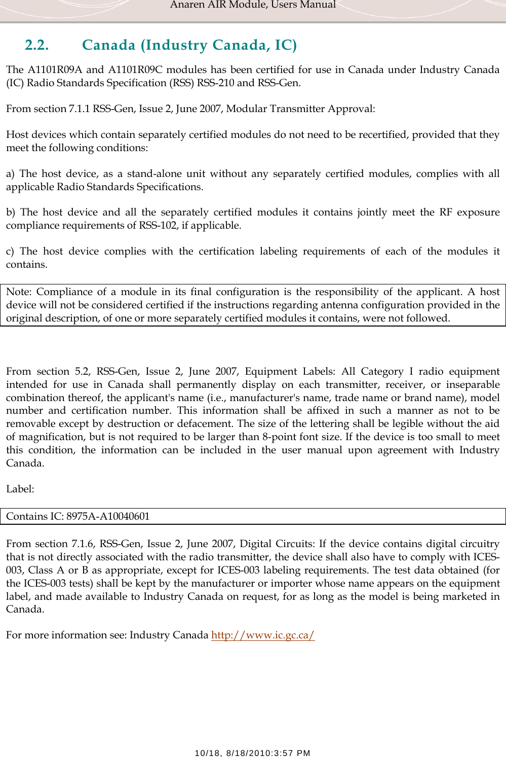 Anaren AIR Module, Users Manual  10/18, 8/18/2010:3:57 PM 2.2. Canada (Industry Canada, IC) The A1101R09A and A1101R09C modules has been certified for use in Canada under Industry Canada (IC) Radio Standards Specification (RSS) RSS-210 and RSS-Gen. From section 7.1.1 RSS-Gen, Issue 2, June 2007, Modular Transmitter Approval: Host devices which contain separately certified modules do not need to be recertified, provided that they meet the following conditions: a) The host device, as a stand-alone unit without any separately certified modules, complies with all applicable Radio Standards Specifications. b) The host device and all the separately certified modules it contains jointly meet the RF exposure compliance requirements of RSS-102, if applicable. c) The host device complies with the certification labeling requirements of each of the modules it contains. Note: Compliance of a module in its final configuration is the responsibility of the applicant. A host device will not be considered certified if the instructions regarding antenna configuration provided in the original description, of one or more separately certified modules it contains, were not followed.  From section 5.2, RSS-Gen, Issue 2, June 2007, Equipment Labels: All Category I radio equipment intended for use in Canada shall permanently display on each transmitter, receiver, or inseparable combination thereof, the applicant's name (i.e., manufacturer's name, trade name or brand name), model number and certification number. This information shall be affixed in such a manner as not to be removable except by destruction or defacement. The size of the lettering shall be legible without the aid of magnification, but is not required to be larger than 8-point font size. If the device is too small to meet this condition, the information can be included in the user manual upon agreement with Industry Canada. Label: Contains IC: 8975A-A10040601 From section 7.1.6, RSS-Gen, Issue 2, June 2007, Digital Circuits: If the device contains digital circuitry that is not directly associated with the radio transmitter, the device shall also have to comply with ICES-003, Class A or B as appropriate, except for ICES-003 labeling requirements. The test data obtained (for the ICES-003 tests) shall be kept by the manufacturer or importer whose name appears on the equipment label, and made available to Industry Canada on request, for as long as the model is being marketed in Canada. For more information see: Industry Canada http://www.ic.gc.ca/  