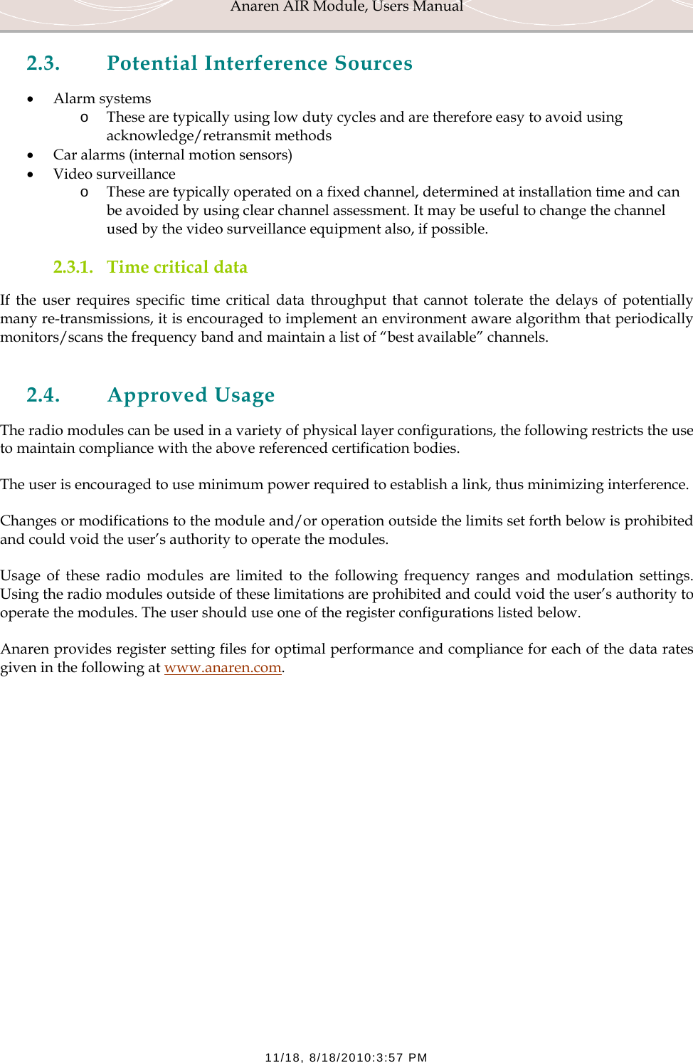 Anaren AIR Module, Users Manual  11/18, 8/18/2010:3:57 PM 2.3. Potential Interference Sources &bull; Alarm systems o These are typically using low duty cycles and are therefore easy to avoid using acknowledge/retransmit methods &bull; Car alarms (internal motion sensors) &bull; Video surveillance o These are typically operated on a fixed channel, determined at installation time and can be avoided by using clear channel assessment. It may be useful to change the channel used by the video surveillance equipment also, if possible. 2.3.1. Time critical data If the user requires specific time critical data throughput that cannot tolerate the delays of potentially many re-transmissions, it is encouraged to implement an environment aware algorithm that periodically monitors/scans the frequency band and maintain a list of &ldquo;best available&rdquo; channels.  2.4. Approved Usage The radio modules can be used in a variety of physical layer configurations, the following restricts the use to maintain compliance with the above referenced certification bodies. The user is encouraged to use minimum power required to establish a link, thus minimizing interference. Changes or modifications to the module and/or operation outside the limits set forth below is prohibited and could void the user&rsquo;s authority to operate the modules. Usage of these radio modules are limited to the following frequency ranges and modulation settings. Using the radio modules outside of these limitations are prohibited and could void the user&rsquo;s authority to operate the modules. The user should use one of the register configurations listed below. Anaren provides register setting files for optimal performance and compliance for each of the data rates given in the following at www.anaren.com.        