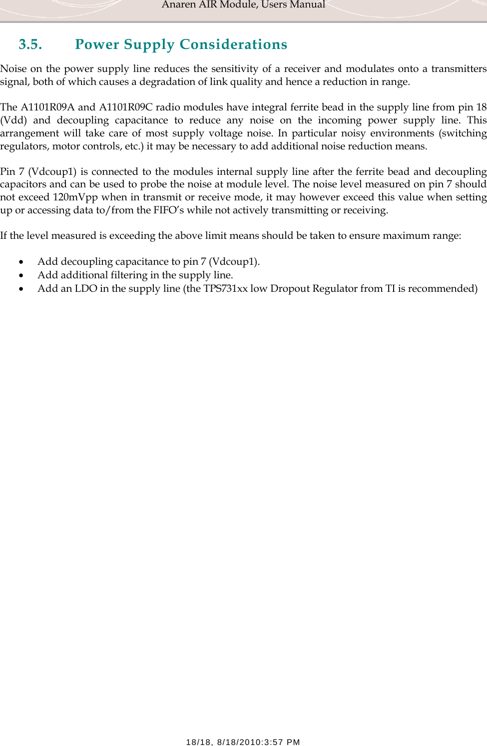Anaren AIR Module, Users Manual  18/18, 8/18/2010:3:57 PM 3.5. Power Supply Considerations Noise on the power supply line reduces the sensitivity of a receiver and modulates onto a transmitters signal, both of which causes a degradation of link quality and hence a reduction in range.  The A1101R09A and A1101R09C radio modules have integral ferrite bead in the supply line from pin 18 (Vdd) and decoupling capacitance to reduce any noise on the incoming power supply line. This arrangement will take care of most supply voltage noise. In particular noisy environments (switching regulators, motor controls, etc.) it may be necessary to add additional noise reduction means.  Pin 7 (Vdcoup1) is connected to the modules internal supply line after the ferrite bead and decoupling capacitors and can be used to probe the noise at module level. The noise level measured on pin 7 should not exceed 120mVpp when in transmit or receive mode, it may however exceed this value when setting up or accessing data to/from the FIFO&rsquo;s while not actively transmitting or receiving. If the level measured is exceeding the above limit means should be taken to ensure maximum range: &bull; Add decoupling capacitance to pin 7 (Vdcoup1).  &bull; Add additional filtering in the supply line. &bull; Add an LDO in the supply line (the TPS731xx low Dropout Regulator from TI is recommended)   