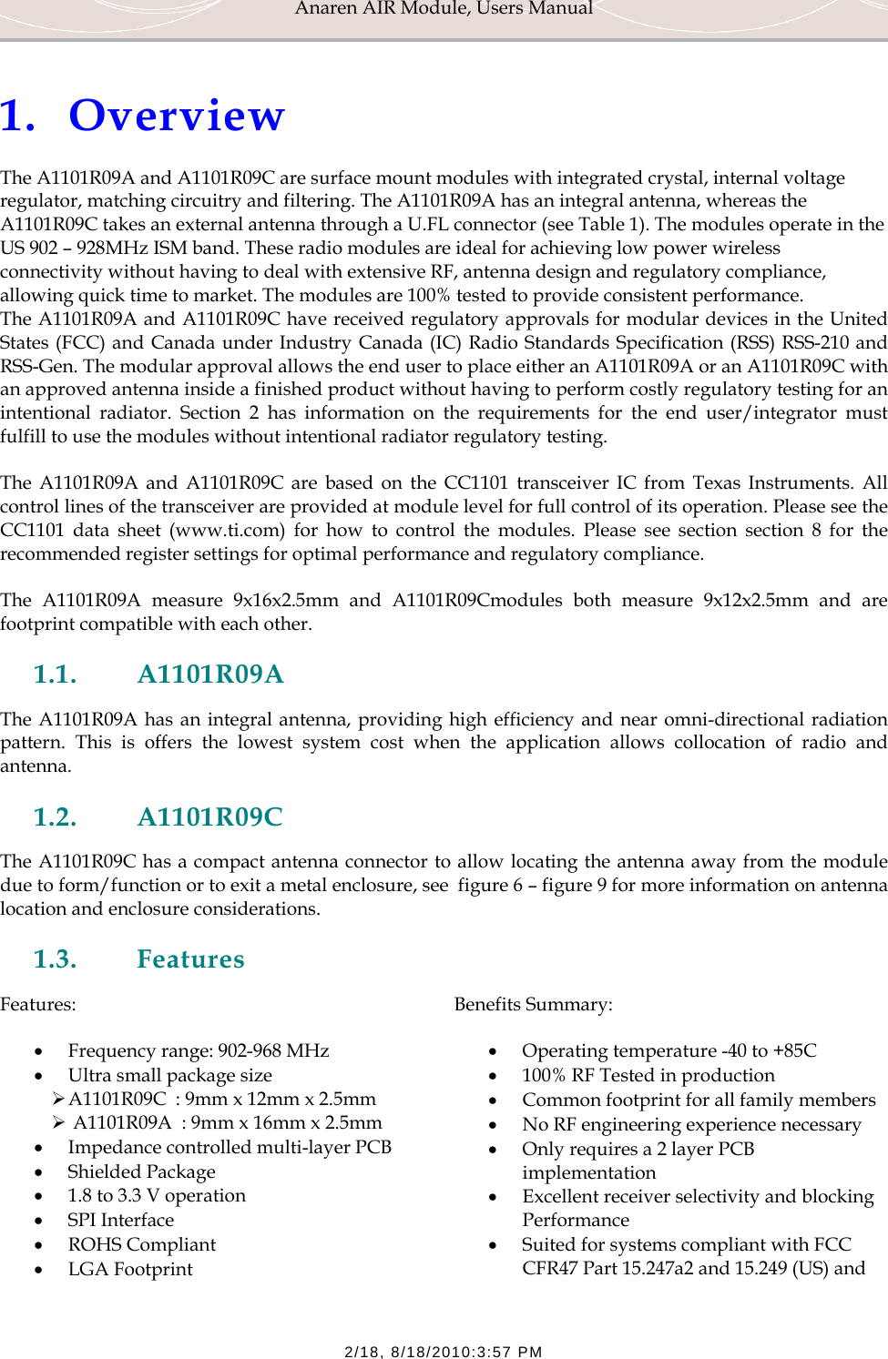 Anaren AIR Module, Users Manual  2/18, 8/18/2010:3:57 PM  1. Overview The A1101R09A and A1101R09C are surface mount modules with integrated crystal, internal voltage regulator, matching circuitry and filtering. The A1101R09A has an integral antenna, whereas the A1101R09C takes an external antenna through a U.FL connector (see Table 1). The modules operate in the US 902 &ndash; 928MHz ISM band. These radio modules are ideal for achieving low power wireless connectivity without having to deal with extensive RF, antenna design and regulatory compliance, allowing quick time to market. The modules are 100% tested to provide consistent performance. The A1101R09A and A1101R09C have received regulatory approvals for modular devices in the United States (FCC) and Canada under Industry Canada (IC) Radio Standards Specification (RSS) RSS-210 and RSS-Gen. The modular approval allows the end user to place either an A1101R09A or an A1101R09C with an approved antenna inside a finished product without having to perform costly regulatory testing for an intentional radiator. Section 2 has information on the requirements for the end user/integrator must fulfill to use the modules without intentional radiator regulatory testing. The A1101R09A and A1101R09C are based on the CC1101 transceiver IC from Texas Instruments. All control lines of the transceiver are provided at module level for full control of its operation. Please see the CC1101 data sheet (www.ti.com) for how to control the modules. Please see section section 8 for the recommended register settings for optimal performance and regulatory compliance. The A1101R09A measure 9x16x2.5mm and A1101R09Cmodules both measure 9x12x2.5mm and are footprint compatible with each other. 1.1. A1101R09A The A1101R09A has an integral antenna, providing high efficiency and near omni-directional radiation pattern. This is offers the lowest system cost when the application allows collocation of radio and antenna. 1.2. A1101R09C The A1101R09C has a compact antenna connector to allow locating the antenna away from the module due to form/function or to exit a metal enclosure, see  figure 6 &ndash; figure 9 for more information on antenna location and enclosure considerations.  1.3. Features Features: &bull; Frequency range: 902-968 MHz &bull; Ultra small package size  &frac34; A1101R09C  : 9mm x 12mm x 2.5mm &frac34;  A1101R09A  : 9mm x 16mm x 2.5mm &bull; Impedance controlled multi-layer PCB &bull; Shielded Package &bull; 1.8 to 3.3 V operation &bull; SPI Interface &bull; ROHS Compliant &bull; LGA Footprint Benefits Summary: &bull; Operating temperature -40 to +85C &bull; 100% RF Tested in production &bull; Common footprint for all family members &bull; No RF engineering experience necessary &bull; Only requires a 2 layer PCB implementation &bull; Excellent receiver selectivity and blocking Performance &bull; Suited for systems compliant with FCC CFR47 Part 15.247a2 and 15.249 (US) and 