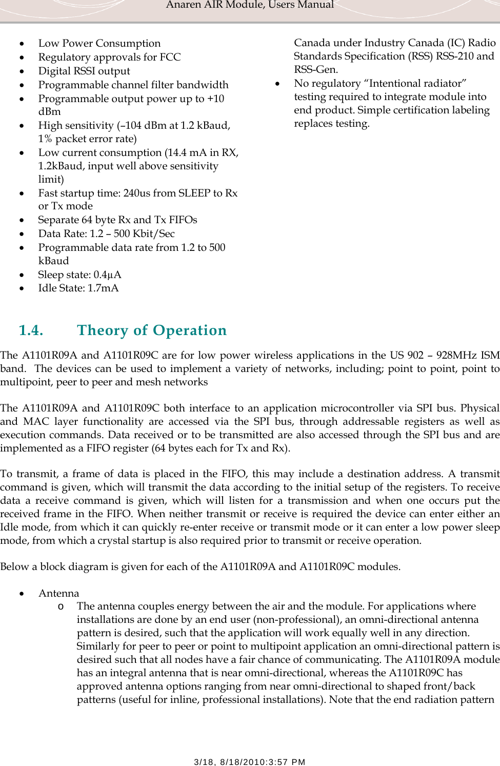 Anaren AIR Module, Users Manual  3/18, 8/18/2010:3:57 PM &bull; Low Power Consumption &bull; Regulatory approvals for FCC &bull; Digital RSSI output &bull; Programmable channel filter bandwidth &bull; Programmable output power up to +10 dBm &bull; High sensitivity (&ndash;104 dBm at 1.2 kBaud, 1% packet error rate) &bull; Low current consumption (14.4 mA in RX, 1.2kBaud, input well above sensitivity limit) &bull; Fast startup time: 240us from SLEEP to Rx or Tx mode &bull; Separate 64 byte Rx and Tx FIFOs &bull; Data Rate: 1.2 &ndash; 500 Kbit/Sec &bull; Programmable data rate from 1.2 to 500 kBaud &bull; Sleep state: 0.4&micro;A &bull; Idle State: 1.7mA Canada under Industry Canada (IC) Radio Standards Specification (RSS) RSS-210 and RSS-Gen. &bull; No regulatory &ldquo;Intentional radiator&rdquo; testing required to integrate module into end product. Simple certification labeling replaces testing.  1.4. Theory of Operation The A1101R09A and A1101R09C are for low power wireless applications in the US 902 &ndash; 928MHz ISM band.  The devices can be used to implement a variety of networks, including; point to point, point to multipoint, peer to peer and mesh networks The A1101R09A and A1101R09C both interface to an application microcontroller via SPI bus. Physical and MAC layer functionality are accessed via the SPI bus, through addressable registers as well as execution commands. Data received or to be transmitted are also accessed through the SPI bus and are implemented as a FIFO register (64 bytes each for Tx and Rx).  To transmit, a frame of data is placed in the FIFO, this may include a destination address. A transmit command is given, which will transmit the data according to the initial setup of the registers. To receive data a receive command is given, which will listen for a transmission and when one occurs put the received frame in the FIFO. When neither transmit or receive is required the device can enter either an Idle mode, from which it can quickly re-enter receive or transmit mode or it can enter a low power sleep mode, from which a crystal startup is also required prior to transmit or receive operation. Below a block diagram is given for each of the A1101R09A and A1101R09C modules. &bull; Antenna o The antenna couples energy between the air and the module. For applications where installations are done by an end user (non-professional), an omni-directional antenna pattern is desired, such that the application will work equally well in any direction. Similarly for peer to peer or point to multipoint application an omni-directional pattern is desired such that all nodes have a fair chance of communicating. The A1101R09A module has an integral antenna that is near omni-directional, whereas the A1101R09C has approved antenna options ranging from near omni-directional to shaped front/back patterns (useful for inline, professional installations). Note that the end radiation pattern 