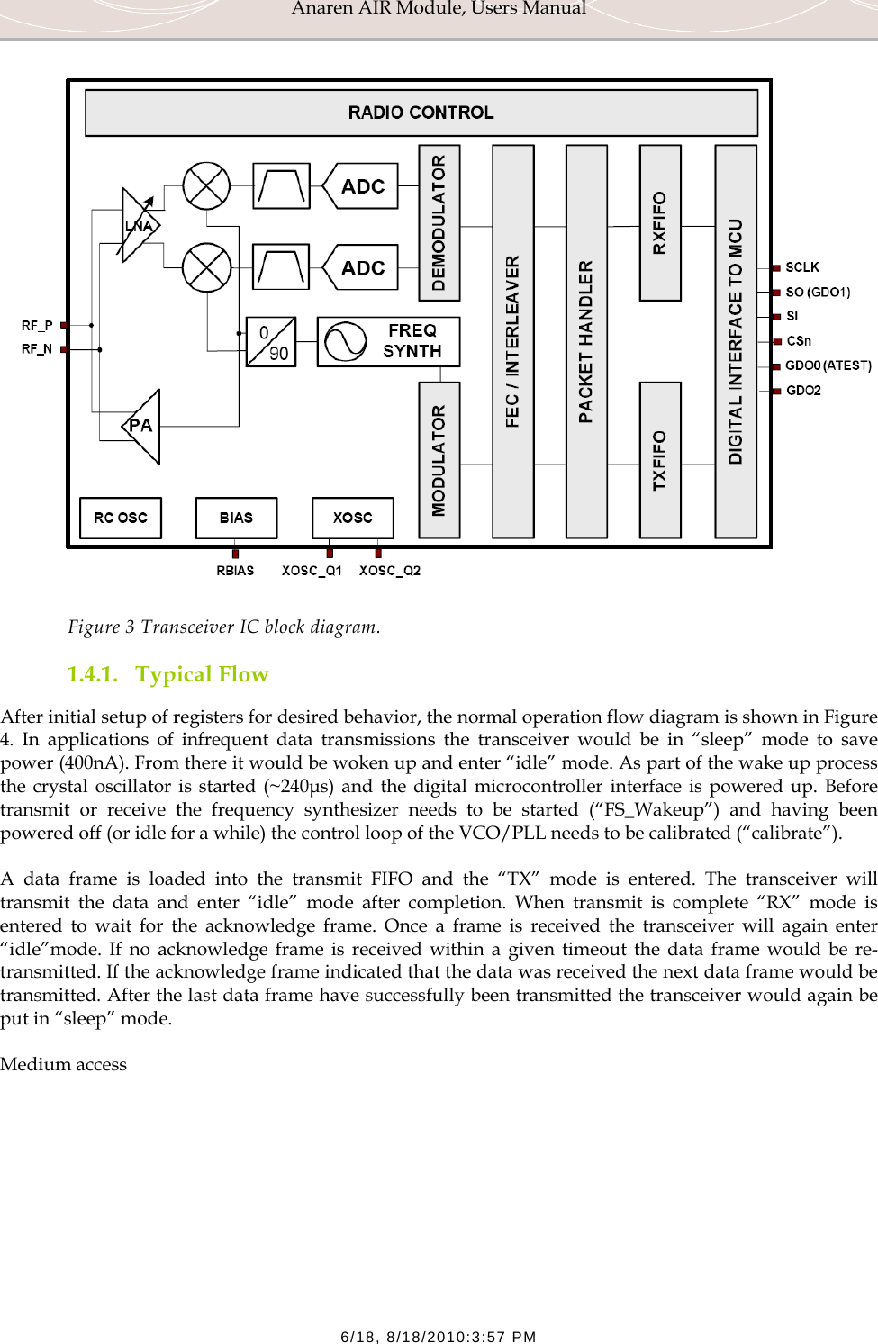 Anaren AIR Module, Users Manual  6/18, 8/18/2010:3:57 PM  Figure 3 Transceiver IC block diagram. 1.4.1. Typical Flow After initial setup of registers for desired behavior, the normal operation flow diagram is shown in Figure 4. In applications of infrequent data transmissions the transceiver would be in &ldquo;sleep&rdquo; mode to save power (400nA). From there it would be woken up and enter &ldquo;idle&rdquo; mode. As part of the wake up process the crystal oscillator is started (~240&micro;s) and the digital microcontroller interface is powered up. Before transmit or receive the frequency synthesizer needs to be started (&ldquo;FS_Wakeup&rdquo;) and having been powered off (or idle for a while) the control loop of the VCO/PLL needs to be calibrated (&ldquo;calibrate&rdquo;). A data frame is loaded into the transmit FIFO and the &ldquo;TX&rdquo; mode is entered. The transceiver will transmit the data and enter &ldquo;idle&rdquo; mode after completion. When transmit is complete &ldquo;RX&rdquo; mode is entered to wait for the acknowledge frame. Once a frame is received the transceiver will again enter &ldquo;idle&rdquo;mode. If no acknowledge frame is received within a given timeout the data frame would be re-transmitted. If the acknowledge frame indicated that the data was received the next data frame would be transmitted. After the last data frame have successfully been transmitted the transceiver would again be put in &ldquo;sleep&rdquo; mode. Medium access  