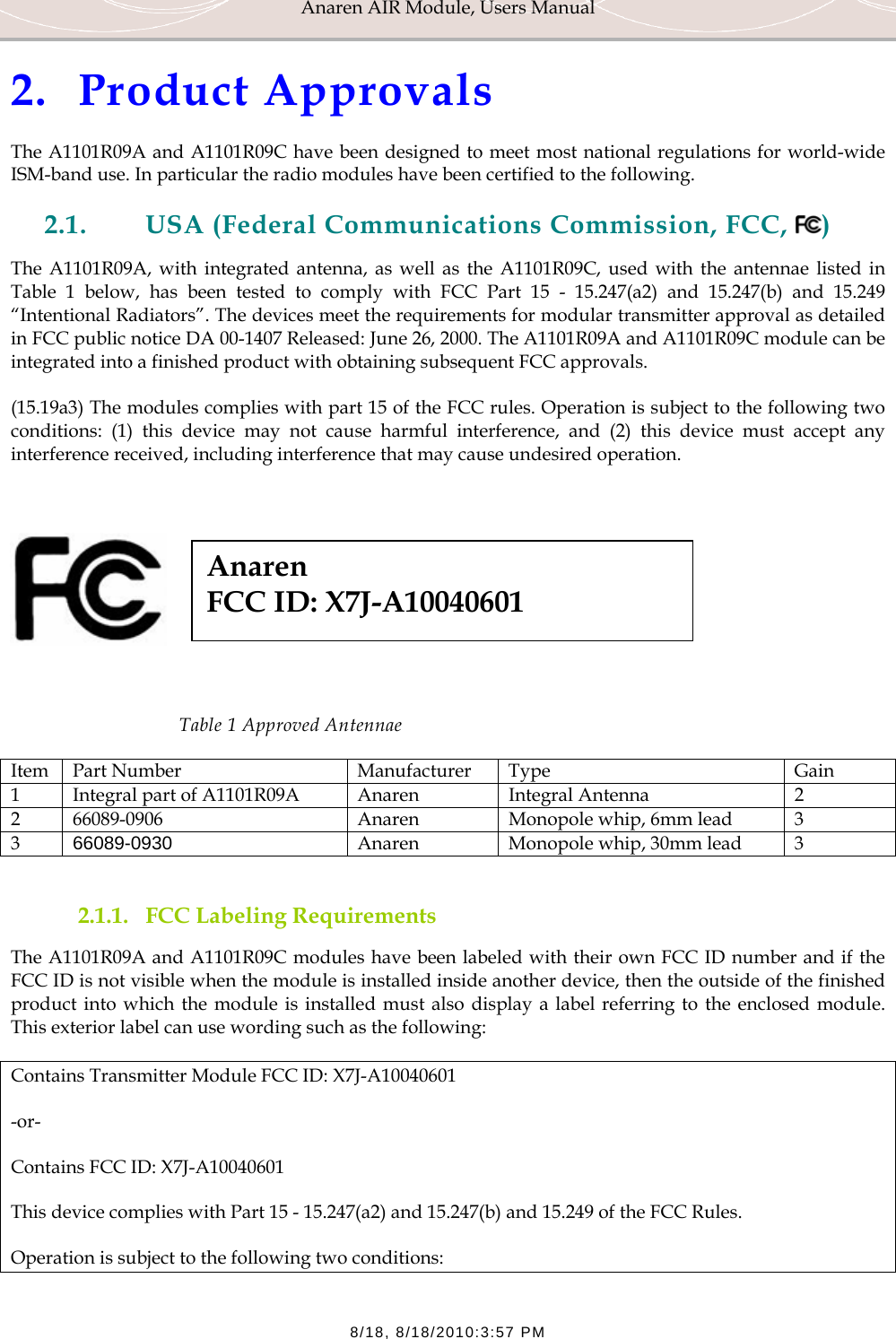 Anaren AIR Module, Users Manual  8/18, 8/18/2010:3:57 PM 2. Product Approvals The A1101R09A and A1101R09C have been designed to meet most national regulations for world-wide ISM-band use. In particular the radio modules have been certified to the following.  2.1. USA (Federal Communications Commission, FCC,  ) The A1101R09A, with integrated antenna, as well as the A1101R09C, used with the antennae listed in Table 1 below, has been tested to comply with FCC Part 15 - 15.247(a2) and 15.247(b) and 15.249 &ldquo;Intentional Radiators&rdquo;. The devices meet the requirements for modular transmitter approval as detailed in FCC public notice DA 00-1407 Released: June 26, 2000. The A1101R09A and A1101R09C module can be integrated into a finished product with obtaining subsequent FCC approvals. (15.19a3) The modules complies with part 15 of the FCC rules. Operation is subject to the following two conditions: (1) this device may not cause harmful interference, and (2) this device must accept any interference received, including interference that may cause undesired operation.       Table 1 Approved Antennae Item Part Number  Manufacturer  Type  Gain 1  Integral part of A1101R09A  Anaren  Integral Antenna  2 2  66089-0906  Anaren  Monopole whip, 6mm lead  3 3  66089-0930  Anaren  Monopole whip, 30mm lead  3  2.1.1. FCC Labeling Requirements The A1101R09A and A1101R09C modules have been labeled with their own FCC ID number and if the FCC ID is not visible when the module is installed inside another device, then the outside of the finished product into which the module is installed must also display a label referring to the enclosed module. This exterior label can use wording such as the following: Contains Transmitter Module FCC ID: X7J-A10040601 -or- Contains FCC ID: X7J-A10040601 This device complies with Part 15 - 15.247(a2) and 15.247(b) and 15.249 of the FCC Rules.  Operation is subject to the following two conditions:  Anaren  FCC ID: X7J-A10040601 